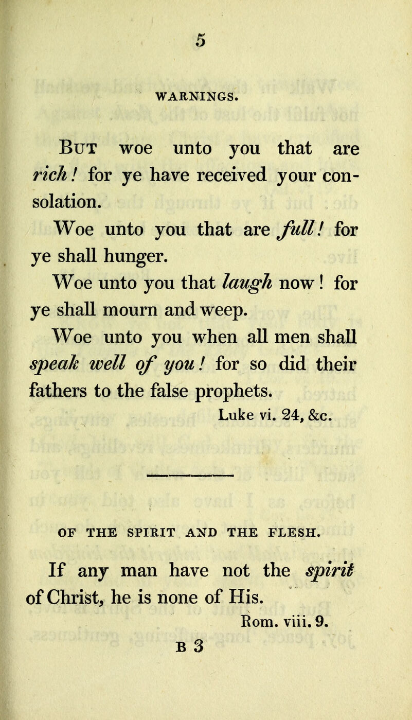 WARNINGS. But woe unto you that are rich! for ye have received your con- solation. Woe unto you that are Jhll! for ye shall hunger. Woe unto you that laugh now! for ye shall mourn and weep. Woe unto you when all men shall speak well of you! for so did their fathers to the false prophets* Luke vi. 24, &c. OF THE SPIRIT AND THE FLESH. If any man have not the spirit of Christ, he is none of His. Rom. viii. 9. B 3