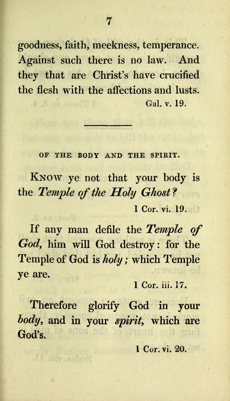 goodness, faith, meekness, temperance. Against such there is no law. And they that are Christ's have crucified the flesh with the affections and lusts. Gal. V. 19, OF THE BODY AND THE SPIRIT. Know ye not that your body is the Temple of the Holy Ghost f 1 Cor. vi. 19. If any man defile the Temple of God^ him will God destroy: for the Temple of God is holy; which Temple ye are. 1 Cor. hi. 17. Therefore glorify God in your hody^ and in your spirit^ which are God's. 1 Cor. vi. 20.