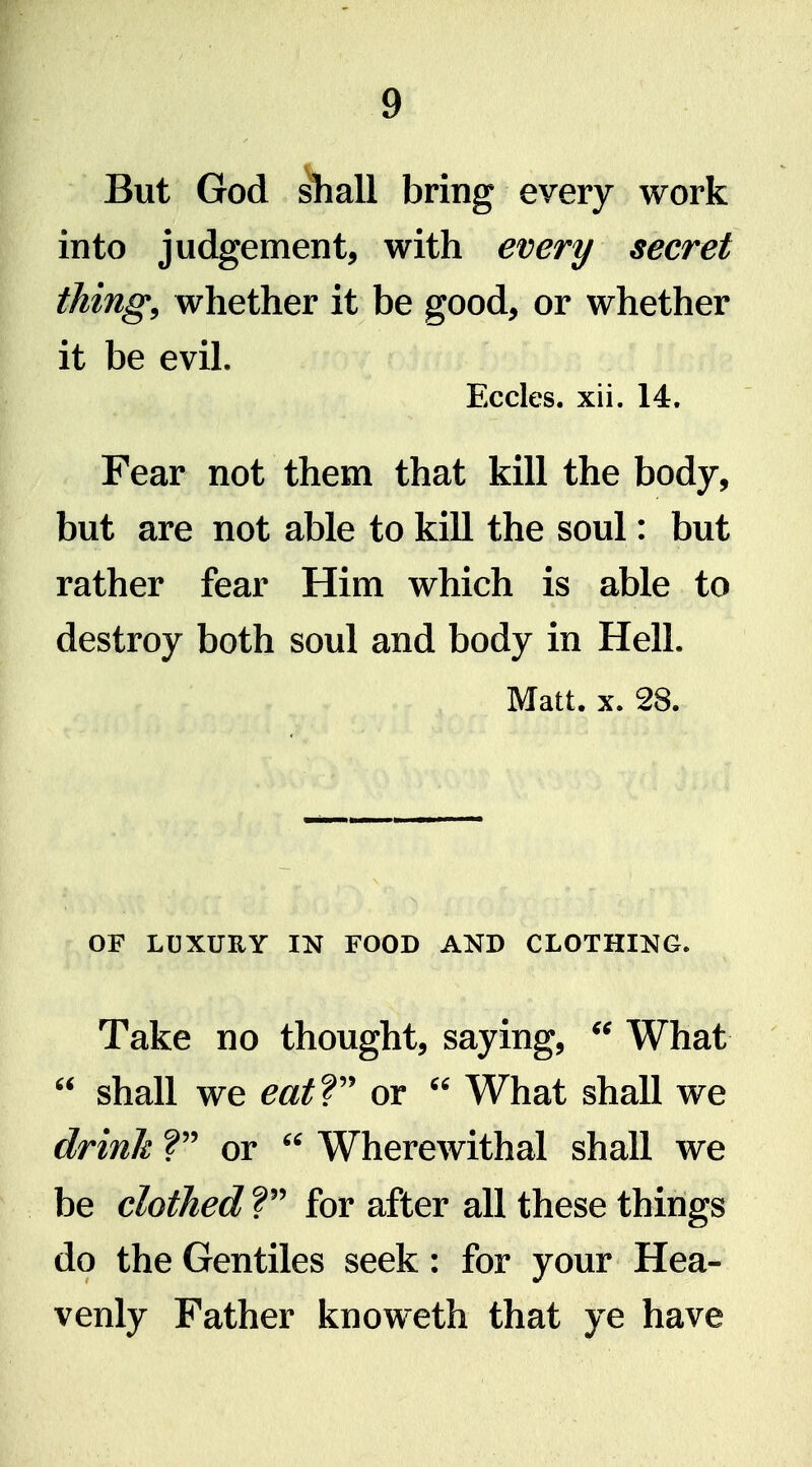 But God ^all bring every work into judgement, with every secret things whether it be good, or whether it be evil, Eccles. xii. 14. Fear not them that kill the body, but are not able to kill the soul: but rather fear Him which is able to destroy both soul and body in Hell. Matt. X. 28. OF LUXURY IN FOOD AND CLOTHING. Take no thought, saying, What  shall we eatV or  What shall we drinh ? or  Wherewithal shall we be clothed V for after all these things do the Gentiles seek: for your Hea- venly Father knoweth that ye have