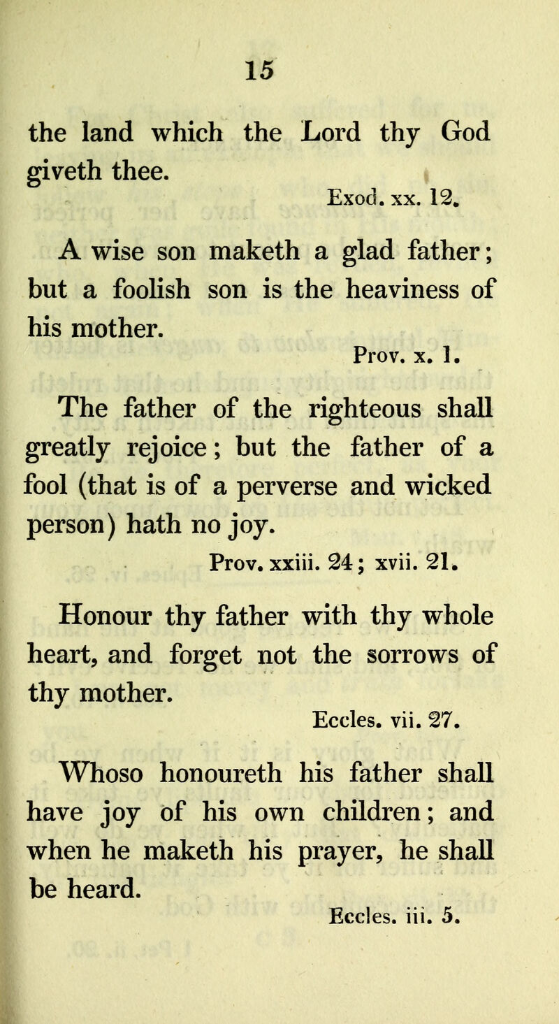 the land which the Lord thy God giveth thee. i Exod. XX. 12. A wise son maketh a glad father; but a foolish son is the heaviness of his mother. Prov. X. 1. The father of the righteous shall greatly rejoice; but the father of a fool (that is of a perverse and wicked person) hath no joy. Prov. xxiii. 24; xvii. 21. Honour thy father with thy whole heart, and forget not the sorrows of thy mother. Eccles. vii. 27. Whoso honoureth his father shall have joy of his own children; and when he maketh his prayer, he shall be heard. Eccles. iii. 5.