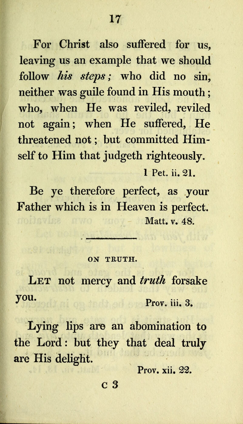 For Christ also suffered for us, leaving us an example that we should follow his steps; who did no sin, neither was guile found in His mouth; who, when He was reviled, reviled not again; when He suffered. He threatened not; but committed Him- self to Him that judgeth righteously. 1 Pet. ii. 21. Be ye therefore perfect, as your Father which is in Heaven is perfect. Matt. V, 48. ON TRUTH. Let not mercv and truth forsake Prov. iii. 3, Lying lips are an abomination to the Lord: but they that deal truly are His delight. Prov. xii. c 3