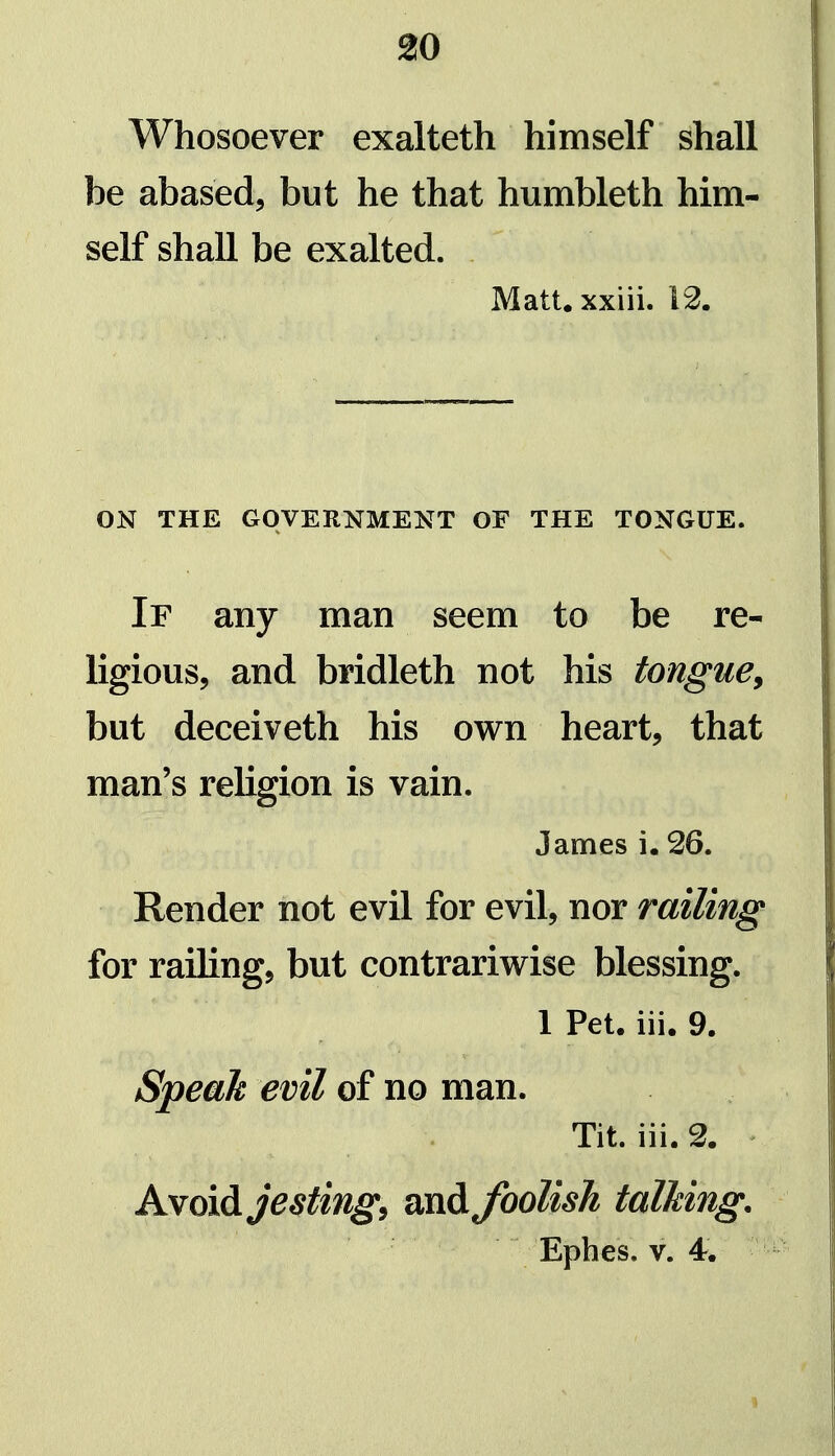 Whosoever exalteth himself shall be abased, but he that humbleth him- self shall be exalted. Matt, xxiii. 12. ON THE GOVERNMENT OF THE TONGUE. If any man seem to be re- ligious, and bridleth not his tongue^ but deceiveth his own heart, that man's religion is vain. James i. 26. Render not evil for evil, nor railing for railing, but contrariwise blessing. 1 Pet. iii. 9. Speak evil of no man. Tit. iii. 2. Avoid jesting, and Jbolisk talking, Ephes. V. 4.