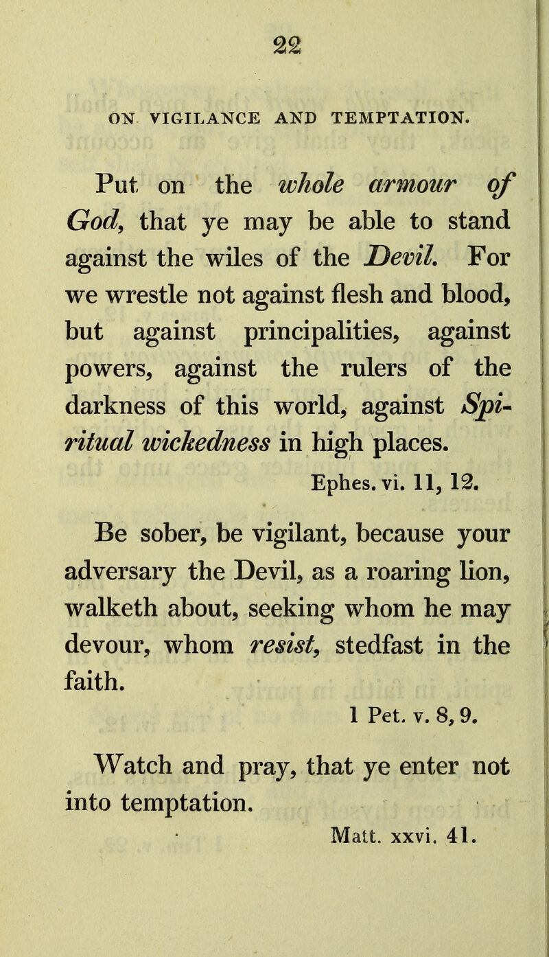 ON VIGILANCE AND TEMPTATION. Put on the whole armour of God^ that ye may be able to stand against the wiles of the DeviL For we wrestle not against flesh and blood, but against principalities, against powers, against the rulers of the darkness of this world, against SpU ritual wickedness in high places. Ephes. vi. 11, 12. • Be sober, be vigilant, because your adversary the Devil, as a roaring lion, walketh about, seeking whom he may devour, whom resist^ stedfast in the faith. 1 Pet. V. 8,9. Watch and pray, that ye enter not into temptation. Matt. xxvi. 41.