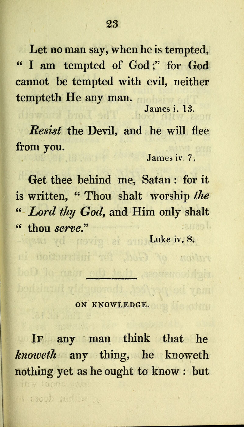 Let no man say, when he is tempted, I am tempted of God; for God cannot be tempted with evil, neither tempteth He any man. James i. 13. Resist the Devil, and he will flee from you. James iv 7. Get thee behind me, Satan : for it is written,  Thou shalt worship the ^' Lord thy God, and Him only shalt thou served Luke iv. 8. ON KNOWLEDGE. If any man think that he hnoweth any thing, he knoweth nothing yet as he ought to know : but