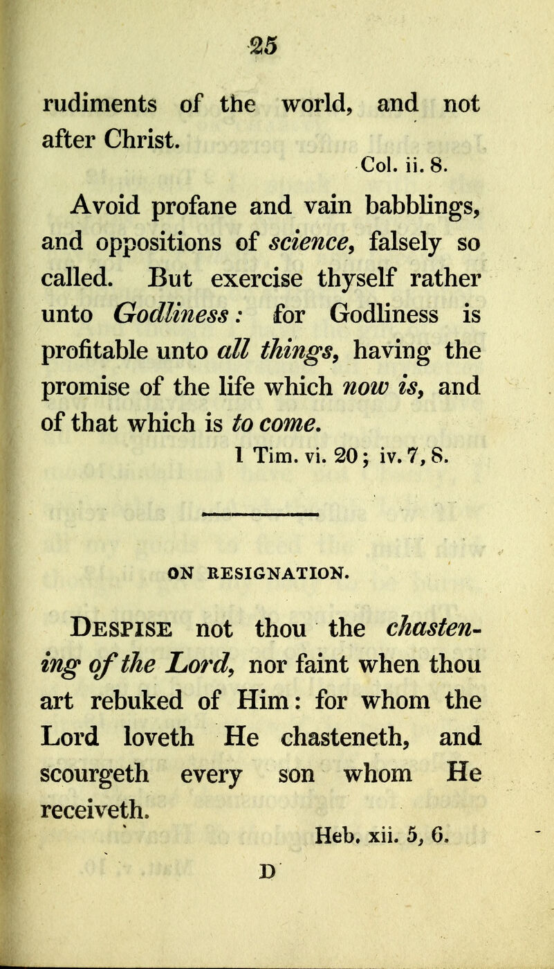 rudiments of the world, and not after Christ. Col. ii.8. Avoid profane and vain babblings, and oppositions of science^ falsely so called. But exercise thyself rather unto Godliness: for Godliness is profitable unto all things, having the promise of the life which now is, and of that which is to come. 1 Tim. vi. 20; iv.7,8. ON RESIGNATION. Despise not thou the chasten- ing of the LiOrd, nor faint when thou art rebuked of Him: for whom the Lord loveth He chasteneth, and scourgeth every son whom He receiveth. Heb. xii. 5^ 6. D