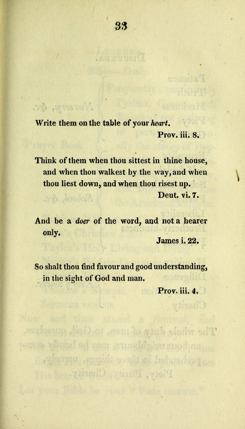 Write them on the table of your heart, Prov. iii. 8, Think of them when thou sittest in thine house, and when thou walkest by the way, and when thou liest down, and when thou risest up. Deut. vi. 7. And be a doer of the word, and not a hearer only, James i. 22. So shalt thou find favour and good understanding, in the sight of God and man. Prov. iii. 4o