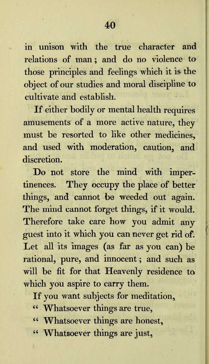 in unison with the true character and relations of man; and do no violence to those principles and feelings which it is the object of our studies and moral discipline to cultivate and establish. If either bodily or mental health requires amusements of a more active nature, they must be resorted to like other medicines, and used with moderation;, caution^ and discretion. Do not store the mind with imper- tinences. They occupy the place of better things, and cannot be weeded out again. The mind cannot forget things, if it would. Therefore take care how you admit any guest into it which you can never get rid of. Let all its images (as far as you can) be rational, pure, and innocent; and such as will be fit for that Heavenly residence to which you aspire to carry them. If you want subjects for meditation,, Whatsoever things are true,  Whatsoever things are honest,,  Whatsoever things are just^