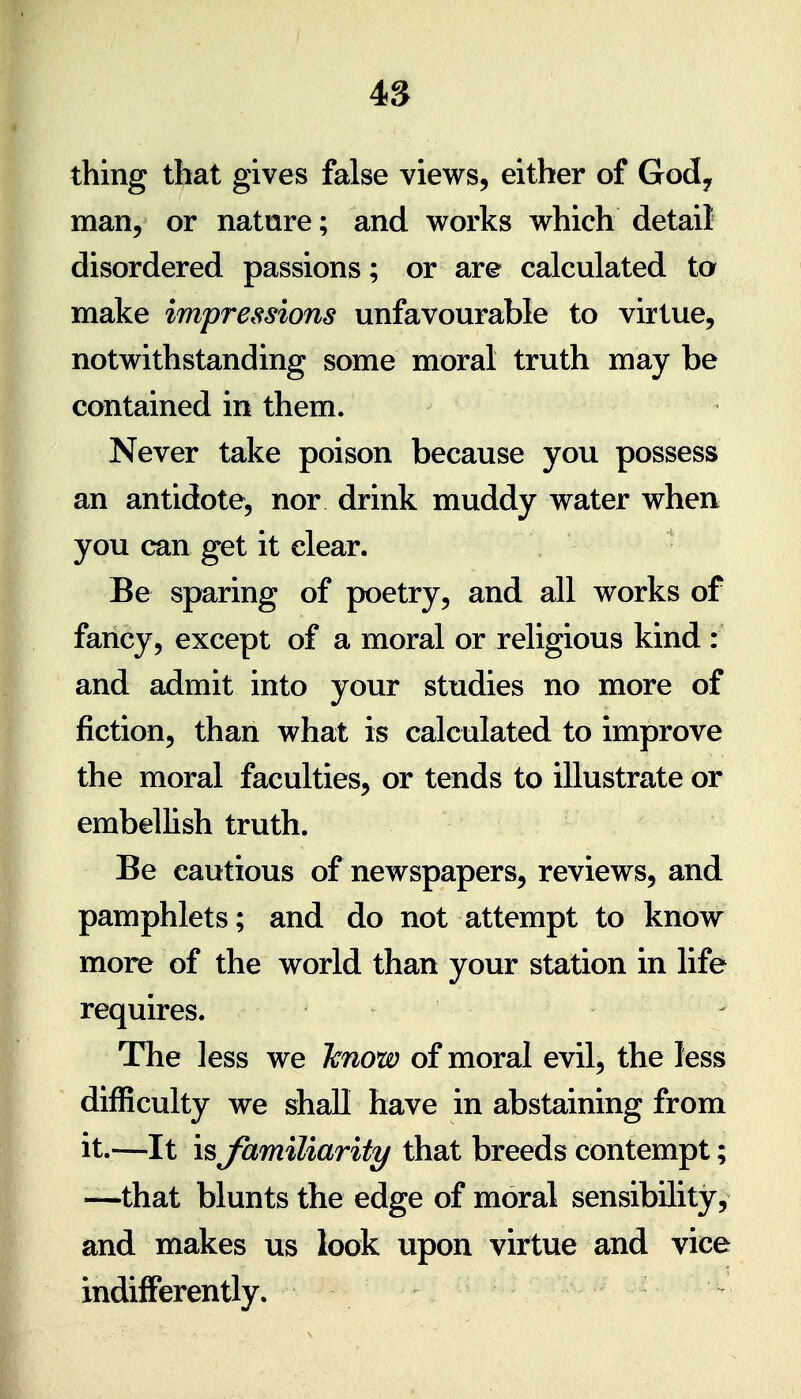 thing that gives false views, either of Gody man, or nature; and works which detail disordered passions; or are calculated to make impressions unfavourable to virtue, notwithstanding some moral truth may be contained in them. Never take poison because you possess an antidote, nor drink muddy water when you can get it clear. • Be sparing of poetry, and all works of fancy, except of a moral or religious kind : and admit into your studies no more of fiction, than what is calculated to improve the moral faculties, or tends to illustrate or embellish truth. Be cautious of newspapers, reviews, and pamphlets; and do not attempt to know more of the world than your station in life requires. The less we 'know of moral evil, the less difficulty we shall have in abstaining from it.—-It is familiarity that breeds contempt; —that blunts the edge of moral sensibility, and makes us look upon virtue and vice indifferently.