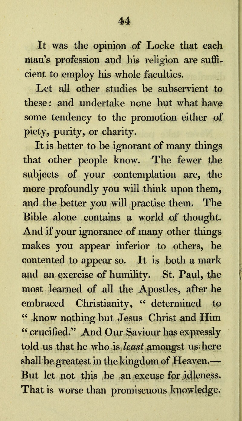 It was the opinion of Locke that each matfs profession and his religion are suffix cient to employ his whole faculties. Let all other studies be subservient to these: and undertake none but what have some tendency to the promotion either of piety, purity, or charity. It is better to be ignorant of many things that other people know. The fewer die subjects of your contemplation are, the more profoundly you will think upon them, and the better you will practise them. The Bible alone contains a world of thought. And if your ignorance of many other things makes you appear inferior to others, be contented to appear so. It is both a mark and an exercise of humility. St. Paul, the most learned of all the Apostles, after he embraced Christianity,  determined to  know nothing but Jesus Christ and Him  crucified.'' And Our Saviour h^3 expjressly told us that he who is Zi^^^jf amongst u^fhere shall be greatest in the kingdom of Heaven.— But let not this be an excuse fpr idleness. That is worse than promiscuous knowted^^*