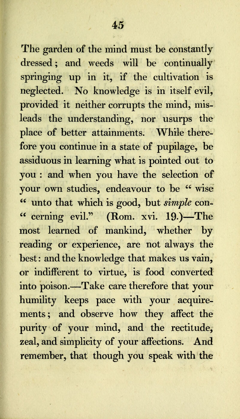 The garden of the mind must be constantly dressed; and weeds will be continually springing up in it, if the cultivation is neglected. No knowledge is in itself evil, provided it neither corrupts the mind, mis- leads the understanding, nor usurps the place of better attainments. While there- fore you continue in a state of pupilage, be assiduous in learning what is pointed out to you : and when you have the selection of your own studies, endeavour to be  wise  unto that which is good, but simple con-  cerning evil.'' (Rom. xvi. 19.)—The most learned of mankind, whether by reading or experience, are not always the best: and the knowledge that makes us vain, or indifferent to virtue, is food converted into poison.—Take care therefore that your humility keeps pace with your acquire- ments; and observe how they affect the purity of your mind, and the rectitude, zeal, and simplicity of your affections. And remember, that though you speak with the