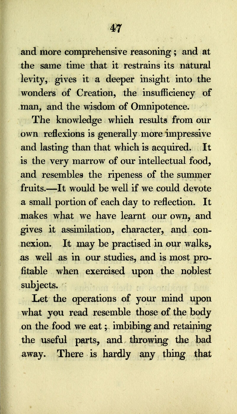 and more comprehensive reasoning; and at the same time that it restrains its natural levity, gives it a deeper insight into the wonders of Creation, the insufficiency of man, and the wisdom of Omnipotence. The knowledge which results from our own reflexions is generally more impressive and lasting than that which is acquired. It is the very marrow of our intellectual food, and resembles the ripeness of the summer fruits.—It would be well if we could devote a small portion of each day to reflection. It makes what we have learnt our own^ and gives it assimilation, character, and con- nexion. It may be practised in our walks, as well as in our studies, and is most pro- fitable when exercised upon the noblest subjects. Let the operations of your mind upon what you read resemble those of the body on the food we eat; imbibing and retaining the useful parts, and throwing the bad away. There is hardly any thing that