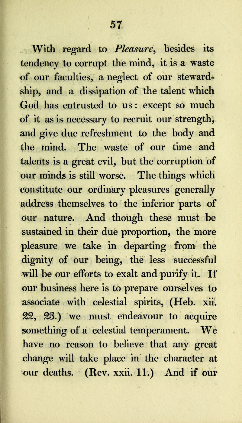 With regard to Pleasure^ besides its tendency to corrupt the mind, it is a waste of our faculties, a neglect of our steward- ship, and a dissipation of the talent which God has entrusted to us: except so much of it as is necessary to recruit our strength, and give due refreshment to the body and the mind. The waste of our time and talents is a great evil, but the corruption of our minds is still worse. The things which constitute our ordinary pleasures generally address themselves to the inferior parts of our nature. And though these must be sustained in their due proportion, the more pleasure we take in departing from the dignity of our being, the less successful vdll be our efforts to exalt and purify it. If our business here is to prepare ourselves to associate with celestial spirits, (Heb. xii. 22, 28.) we must endeavour to acquire something of a celestial temperament. We have no reason to believe that any great change will take place in the character at our deaths. (Rev. xxii. 11.) And if our