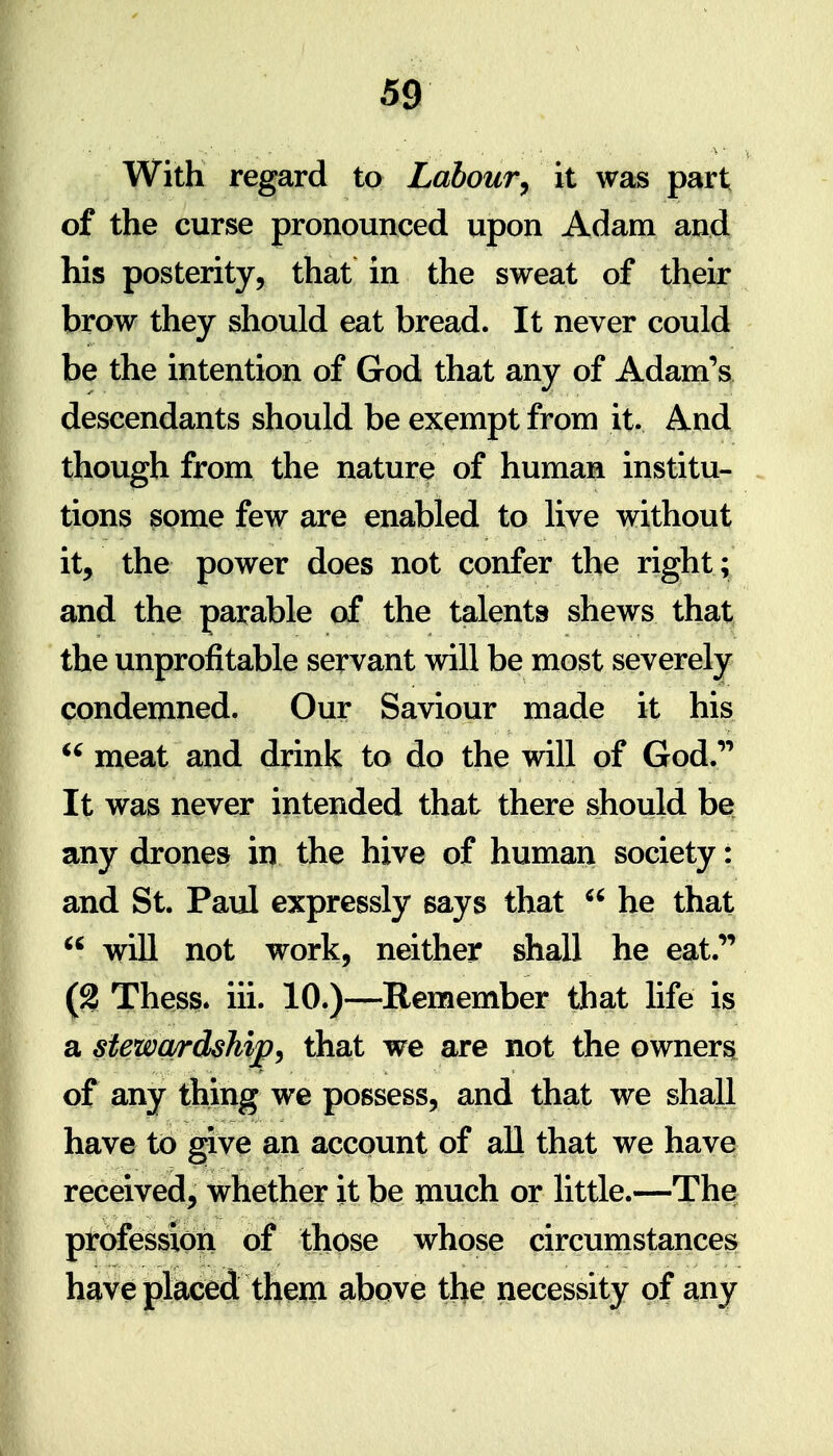 With regard to Labour^ it was part of the curse pronounced upon Adam and his posterity, that in the sweat of their brow they should eat bread. It never could be the intention of God that any of Adam's descendants should be exempt from it. And though from the nature of human institu- tions some few are enabled to live without it, the power does not confer the right ; and the parable of the talents shews that the unprofitable servant will be most severely condemned. Our Saviour made it his ^' meat and drink to do the will of God.''' It was never intended that there should be any drones in the hive of human society: and St. Paul expressly says that  he that  will not work, neither shall he eat.'' (2 Thess. iii. 10.)—Remember that hfe is a stewardship^ that we are not the owners, of any thing we possess, and that we shall have to give an account of all that we have received^ whether it be much or little.—The ptofessldti of those whose circumstances have placed them above the necessity of any