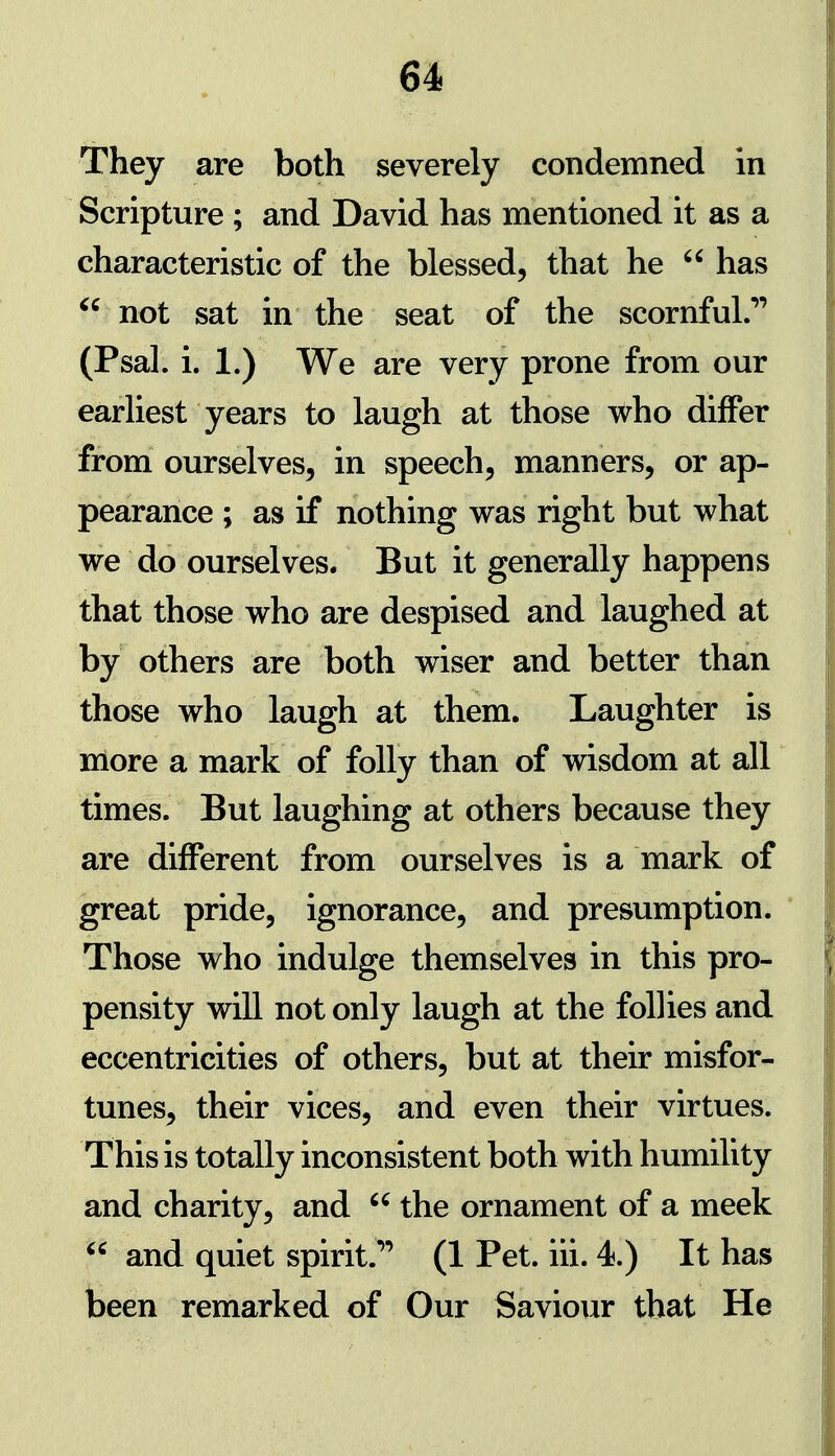 They are both severely condemned in Scripture ; and David has mentioned it as a characteristic of the blessed, that he  has not sat in the seat of the scornful.''' (Psal. i. 1.) We are very prone from our earliest years to laugh at those who differ from ourselves, in speech, manners, or ap- pearance ; as if nothing was right but what we do ourselves. But it generally happens that those who are despised and laughed at by others are both wiser and better than those who laugh at them. Laughter is more a mark of folly than of wisdom at all times. But laughing at others because they are different from ourselves is a mark of great pride, ignorance, and presumption. Those who indulge themselves in this pro- pensity will not only laugh at the follies and eccentricities of others, but at their misfor- tunes, their vices, and even their virtues. This is totally inconsistent both with humility and charity, and  the ornament of a meek  and quiet spirit.*' (1 Pet. iii. 4.) It has been remarked of Our Saviour that He