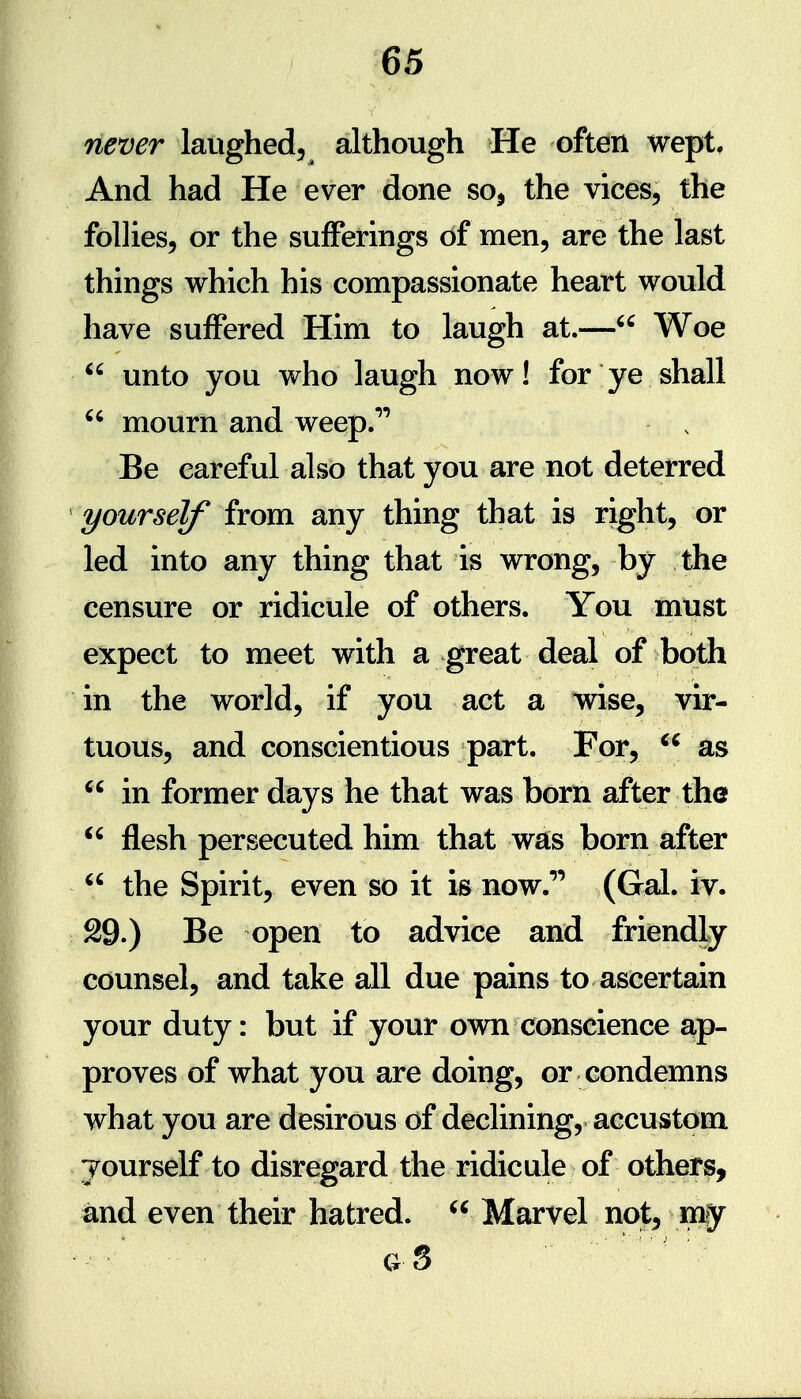 never laughed, although He often wept. And had He ever done so^ the vices, the follies, or the sufferings of men, are the last things which his compassionate heart would have suffered Him to laugh at.— Woe  unto you who laugh now! for ye shall  mourn and weep.* Be careful also that you are not deterred  yourself from any thing that is right, or led into any thing that is wrong, by the censure or ridicule of others. You must expect to meet with a great deal of both in the world, if you act a wise, vir- tuous, and conscientious part. For, as  in former days he that was born after the  flesh persecuted him that was born after  the Spirit, even so it is now.* (Gal. iv. 29.) Be open to advice and friendly counsel, and take all due pains to ascertain your duty: but if your own conscience ap- proves of what you are doing, or condemns what you are desirous of declining, accustom jourself to disregard the ridicule of others, and even their hatred.  Marvel not, my