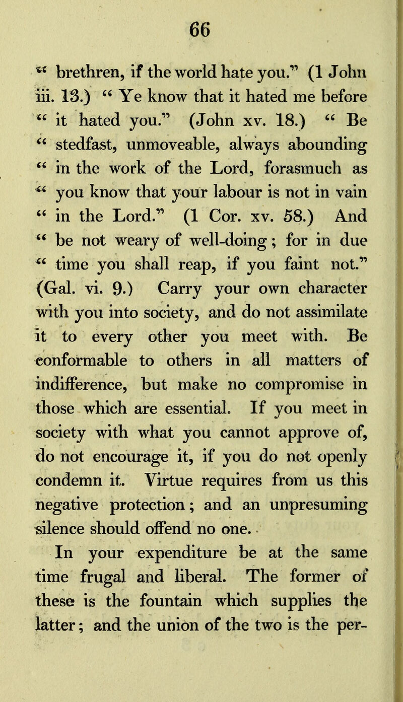 brethren, if the world hate you. (1 John iii. 13.)  Ye know that it hated me before  it hated you.'' (John xv. 18.)  Be stedfast, unmoveable, always abounding  in the work of the Lord, forasmuch as ^' you know that your labour is not in vain  in the Lord.'' (1 Cor. xv. 58.) And be not weary of well-doing; for in due ^' time you shall reap, if you faint not. (Gal. vi. 9.) Garry your own character with you into society, and do not assimilate it to every other you meet with. Be conformable to others in all matters of indifference, but make no compromise in those which are essential. If you meet in society with what you cannot approve of, do not encourage it, if you do not openly condemn it. Virtue requires from us this negative protection; and an unpresuming silence should offend no one. In your expenditure be at the same time frugal and liberal. The former of these is the fountain which supplies the latter; and the union of the two is the per-