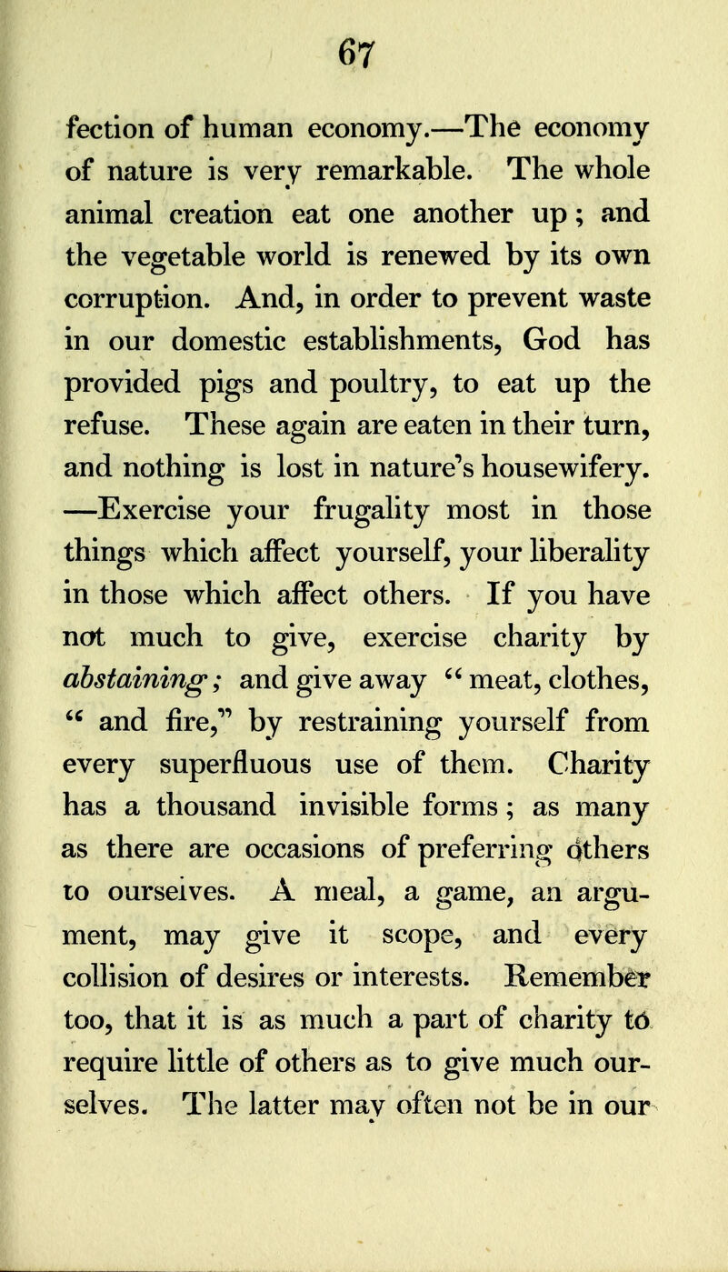 fection of human economy.—The economy of nature is very remarkable. The whole animal creation eat one another up; and the vegetable world is renewed by its own corruption. And, in order to prevent waste in our domestic establishments, God has provided pigs and poultry, to eat up the refuse. These again are eaten in their turn, and nothing is lost in nature^s housewifery. —Exercise your frugality most in those things which affect yourself, your liberality in those which affect others. If you have not much to give, exercise charity by abstaining; and give away meat, clothes, and fire,**** by restraining yourself from every superfluous use of them. Charity has a thousand invisible forms; as many as there are occasions of preferring Qthers 10 ourselves. A meal, a game, an argu- ment, may give it scope, and every collision of desires or interests. Rememb^Y too, that it is as much a part of charity t6 require little of others as to give much our- selves. The latter may often not be in our ft