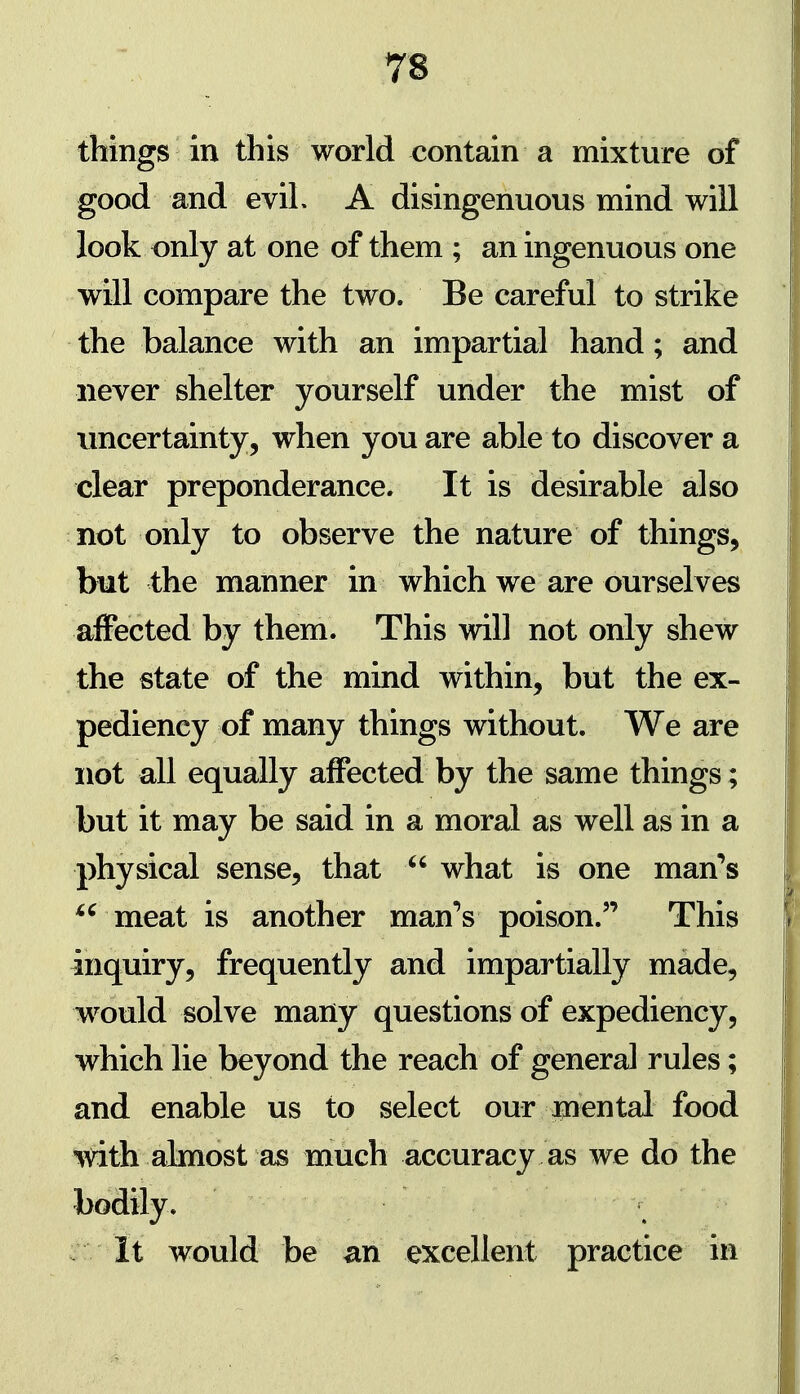 things in this world contain a mixture of good and evil. A disingenuous mind will look only at one of them ; an ingenuous one will compare the two. Be careful to strike the balance with an impartial hand; and never shelter yourself under the mist of uncertainty, when you are able to discover a clear preponderance. It is desirable also not only to observe the nature of things, but the manner in which we are ourselves affected by them. This will not only shew the state of the mind within, but the ex- pediency of many things without. We are not all equally affected by the same things; but it may be said in a moral as well as in a physical sense, that  what is one matfs meat is another man^s poison. This inquiry, frequently and impartially made, would solve many questions of expediency, which lie beyond the reach of general rules; and enable us to select our jpfiental food TOth almost as much accuracy as we do the bodily. It would be an excellent practice in