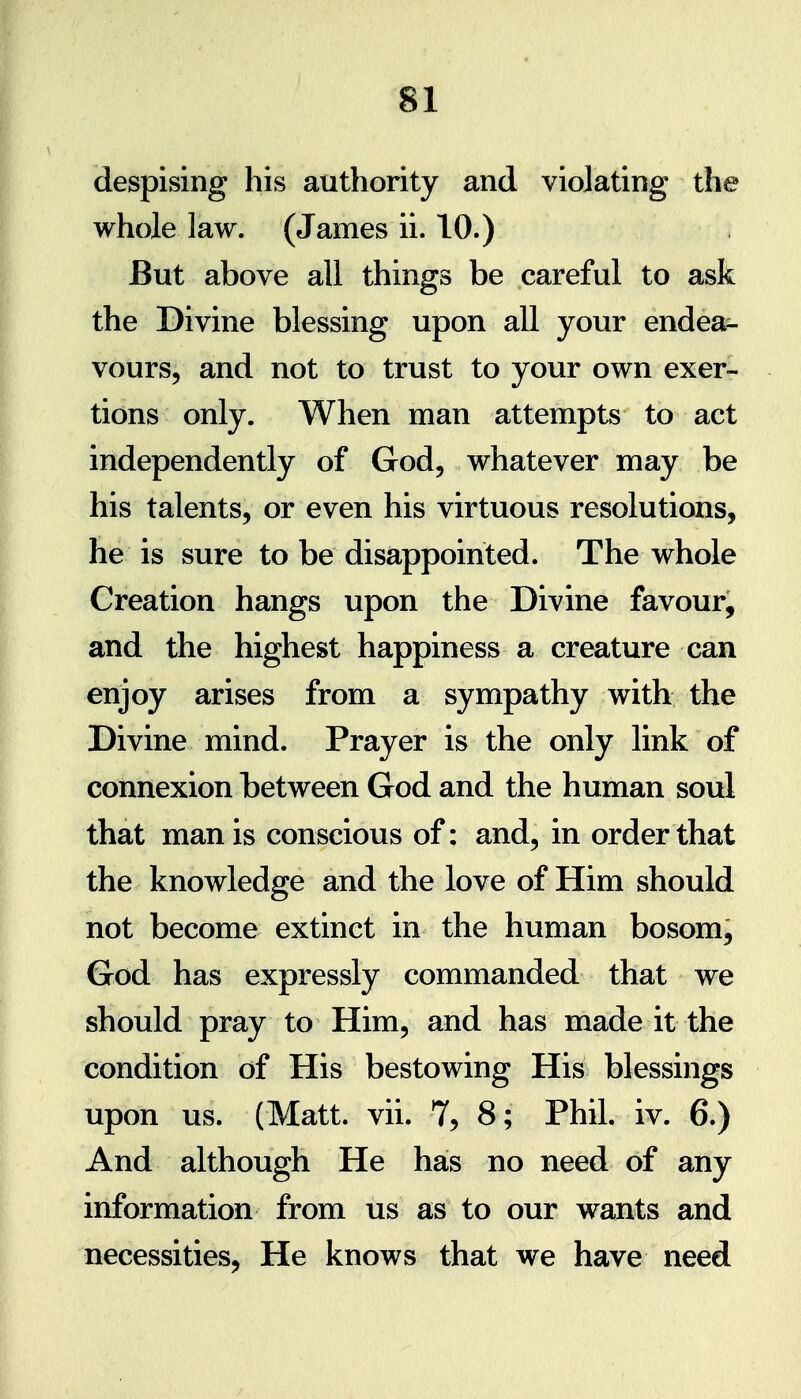 despising his authority and violating the whole law. (James ii. 10.) But above all things be careful to ask the Divine blessing upon all your endea- vours, and not to trust to your own exer- tions only. When man attempts to act independently of God, whatever may be his talents, or even his virtuous resolutions, he is sure to be disappointed. The whole Creation hangs upon the Divine favour, and the highest happiness a creature can enjoy arises from a sympathy with the Divine mind. Prayer is the only link of connexion between God and the human soul that man is conscious of; and, in order that the knowledge and the love of Him should not become extinct in the human bosom, God has expressly commanded that we should pray to Him, and has made it the condition of His bestowing His blessings upon us. (Matt. vii. 7, 8; Phil. iv. 6.) And although He has no need of any information from us as to our wants and necessities, He knows that we have need