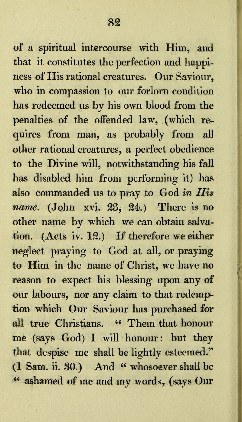 of a spiritual intercourse with Him, and that it constitutes the perfection and happi- ness of His rational creatures. Our Saviour, who in compassioQ to our forlorn condition has redeemed us by his own blood from the penalties of the offended law, (which re- quires from man, as probably from all other rational creatures, a perfect obedience to the Divine will, notwithstanding his fall has disabled him from performing it) has also commanded us to pray to God in His name, (John xvi. 23, 24.) There is no other name by which we can obtain salva- tion. (Acts iv. 12.) If therefore we either neglect praying to God at all, or praying to Him in the name of Christ, we have no reason to expect his blessing upon any of our labours, nor any claim to that redemp^ tion which Our Saviour has purchased for all true Christians.  Them that honour me (says God) I will honour: but they that despise me shall be lightly esteemed. (1 Sam. ii. SO.) And whosoever shall be *^ ashamed of me and my words, (says Our