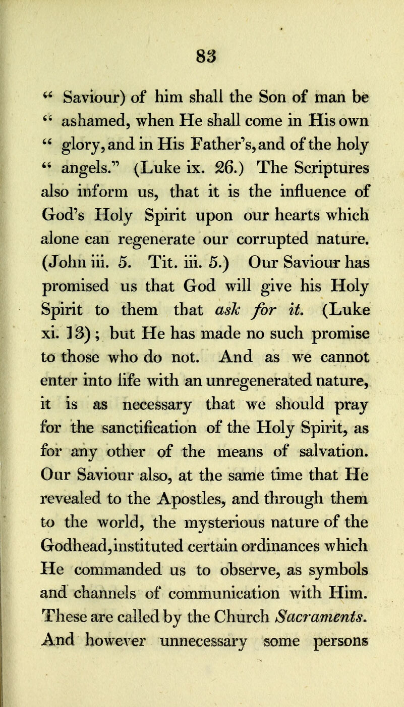 Saviour) of him shall the Son of man be  ashamed, when He shall come in His own  glory, and in His Father'^s^and of the holy  angels.* (Luke ix. 26.) The Scriptures also inform us, that it is the influence of God's Holy Spirit upon our hearts which alone can regenerate our corrupted nature. (John iii. 5. Tit. iii. 5.) Our Saviour has promised us that God will give his Holy Spirit to them that ash for it (Luke xi. 13); but He has made no such promise to those who do not. And as we cannot enter into life with an unregenerated nature, it is as necessary that we should pray for the sanctification of the Holy Spirit, as for any other of the means of salvation. Our Saviour also, at the same time that He revealed to the Apostles, and through them to the world, the mysterious nature of the Godhead, instituted certain ordinances which He commanded us to observe, as symbols and channels of communication with Him. These are called by the Church Sacraments. And however unnecessary some persons