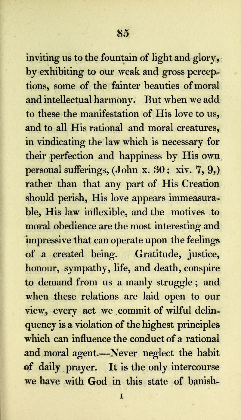 inviting us to the fountain of light and glory , by exhibiting to our weak and gross percep- tionsj some of the fainter beauties of moral and intellectual harmony. But when we add to these the manifestation of His love to us, and to all His rational and moral creatures, in vindicating the law which is necessary for their perfection and happiness by His own personal sufferings, (John x. SO; xiv. 7, 9,) rather than that any part of His Creation should perish, His love appears immeasura- ble, His law inflexible, and the motives to moral obedience are the most interesting and impressive that can operate upon the feelings of a created being. Gratitude, justice, honour, sympathy, life, and death, conspire to demand from us a manly struggle ; and when these relations are laid open to our view, every act we commit of wilful delin- quency is a violation of the highest principles which can influence the conduct of a rational and moral agent.—Never neglect the habit of daily prayer. It is the only intercourse we have with God in this state of banish- I I