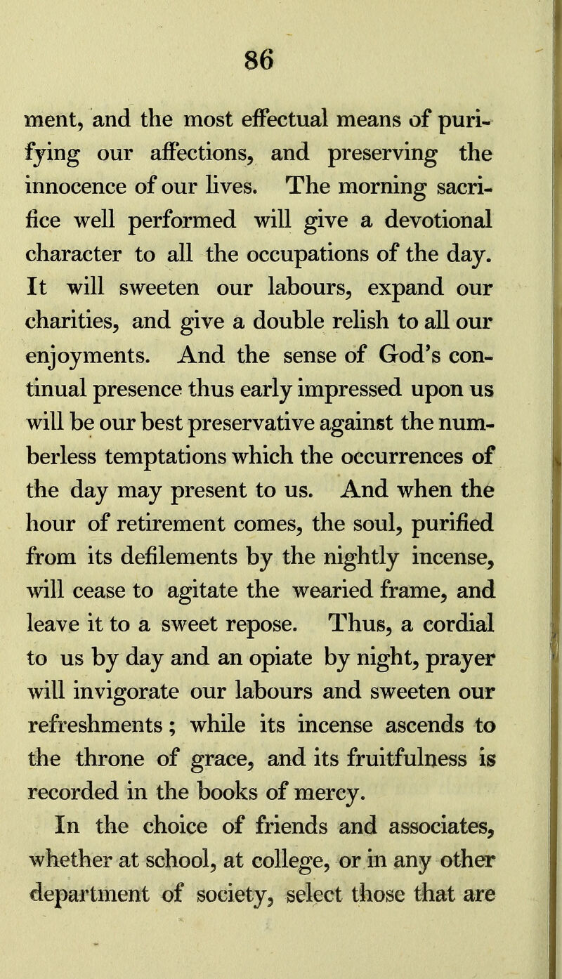 ment, and the most effectual means of puri- fying our affections, and preserving the innocence of our Kves. The morning sacri- fice well performed will give a devotional character to all the occupations of the day. It will sweeten our labours, expand our charities, and give a double relish to all our enjoyments. And the sense of God's con- tinual presence thus early impressed upon us will be our best preservative against the num- berless temptations which the occurrences of the day may present to us. And when the hour of retirement comes, the soul, purified from its defilements by the nightly incense, will cease to agitate the wearied frame, and leave it to a sweet repose. Thus, a cordial to us by day and an opiate by night, prayer will invigorate our labours and sweeten our refreshments; while its incense ascends to the throne of grace, and its fruitfulness is recorded in the books of mercy. In the choice of friends and associates, whether at school, at college, or in any other department of society, select those that are