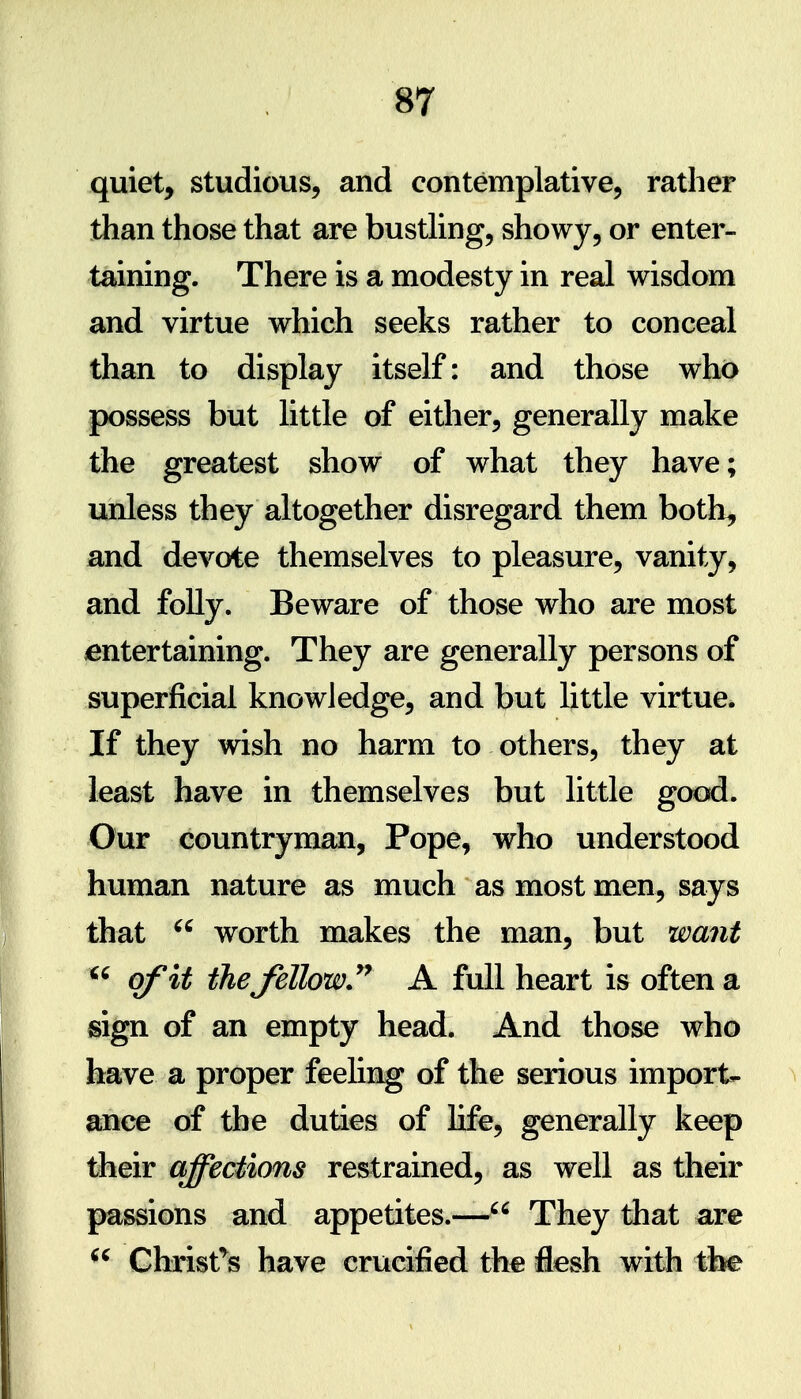 quiet, studious, and contemplative, rather than those that are busthng, showy, or enter- taining. There is a modesty in real wisdom and virtue which seeks rather to conceal than to display itself: and those who possess but little of either, generally make the greatest show of what they have; unless they altogether disregard them both, and devote themselves to pleasure, vanity, and folly. Beware of those who are most ^entertaining. They are generally persons of superficial knowledge, and but little virtue* If they wish no harm to others, they at least have in themselves but little good. Our countryman, Pope, who understood human nature as much as most men, says that worth makes the man, but want ^' of it thefellow A full heart is often a sign of an empty head. And those who have a proper feeling of the serious import- ance of the duties of life, generally keep their affections restrained, as well as their passions and appetites.— They that are  Ghrist'^s have crucified the flesh with tbe