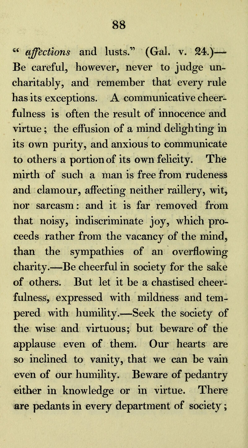 affections and lusts.**' (Gal, v. 24.)— Be careful, however, never to judge un- charitably, and remember that every rule has its exceptions. A communicative cheer- fulness is often the result of innocence and virtue; the effusion of a mind delighting in its own purity, and anxious to communicate to others a portion of its own felicity. The mirth of such a man is free from rudeness and clamour, affecting neither raillery, wit, nor sarcasm: and it is far removed from that noisy, indiscriminate joy, which pro- ceeds rather from the vacancy of the mind, than the sympathies of an overflowing charity.—Be cheerful in society for the sake of others. But let it be a chastised cheer- fulness, expressed with mildness and tem- pered with humility.—Seek the society of the wise and virtuous; but beware of the aipplause even of them. Our hearts are so inclined to vanity, that we can be vain even of our humility. Beware of pedantry either in knowledge or in virtue. There are pedants in every department of society;