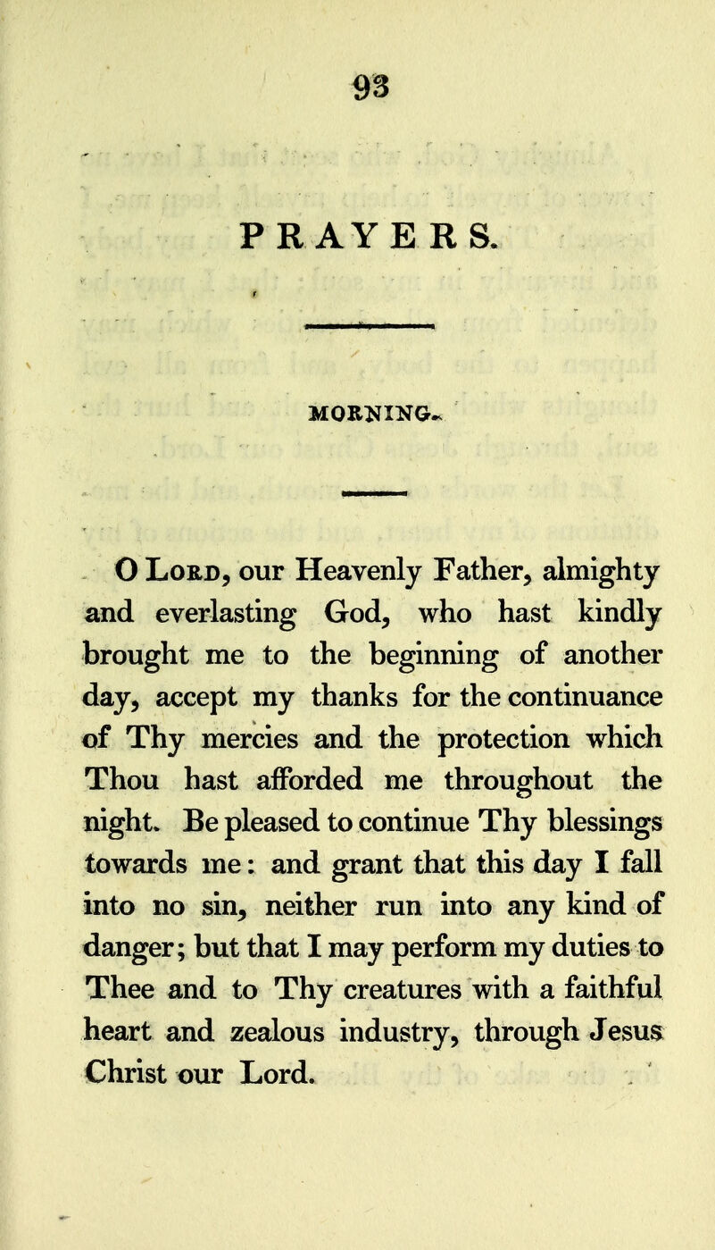 PRAYE RS. MORNING.. . O Lord, our Heavenly Father, almighty and everlasting God, who hast kindly brought me to the beginning of another day, accept my thanks for the continuance of Thy mercies and the protection which Thou hast afforded me throughout the night* Be pleased to continue Thy blessings towards me: and grant that this day I fall into no sin, neither run into any kind of danger; but that I may perform my duties to Thee and to Thy creatures with a faithful heart and zealous industry, through Jesus Christ our Lord.