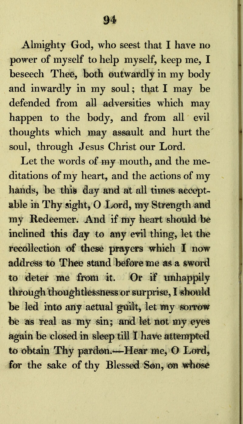 Almighty God, who seest that I have no po^-^er of myself to help myself, keep me, I beseech Thee, both outwardly in my body and inwardly in my soul; that I may be defended from all adversities which may happen to the body, and from all evil thoughts which may as^ult and hurt the soul, through Jesus Christ our Lord. Let the words of my mouth, and the me- ditations of my heart, and the actions of my hands, be tkm flay iand sit all times accept- able in Thy sight, O Lord, my Strength and my Redeemer. And if my heatt shouM be inclined this day to a^y etil thing, let the recollection of tihese pmyers which I now addrdss to Thae stund tefi^e me m a sword to deter me foom 'it. Or if tmhappily tiirotigh though tlei&sn^^gswsurprii^, I sbottM be kd inld any aet^aal gtilt, let my sorrow be real las my sin; ^nd kt not my eye^ again be closed in sleep till 1 have attempted to i6btaiti Thy pard^n.^He^af Me, O J^mA^ for the sake of thy Blessed S^n, whose