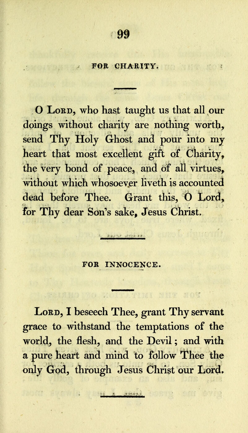 m FOE CHARITY. O Lord, who hast taught us that all our doings without charity are nothing worth, send Thy Holy Ghost and pour into my heart that most excellent gift of Cliarity, the very bond of peace, and of all virtues^ without which whosoevjer liveth is accounted dead before Thee. Grant this, () Lord, for Thy dear Son's sake, Jesus Christ. FOR INNOCENCE. Lord, I beseech Thee, grant Thy servant grace to withstand the temptations of the world, the flesh, and the Devil; and with a pure heart and mind to follow TPhee the only God, through Jesus Christ our Lord.