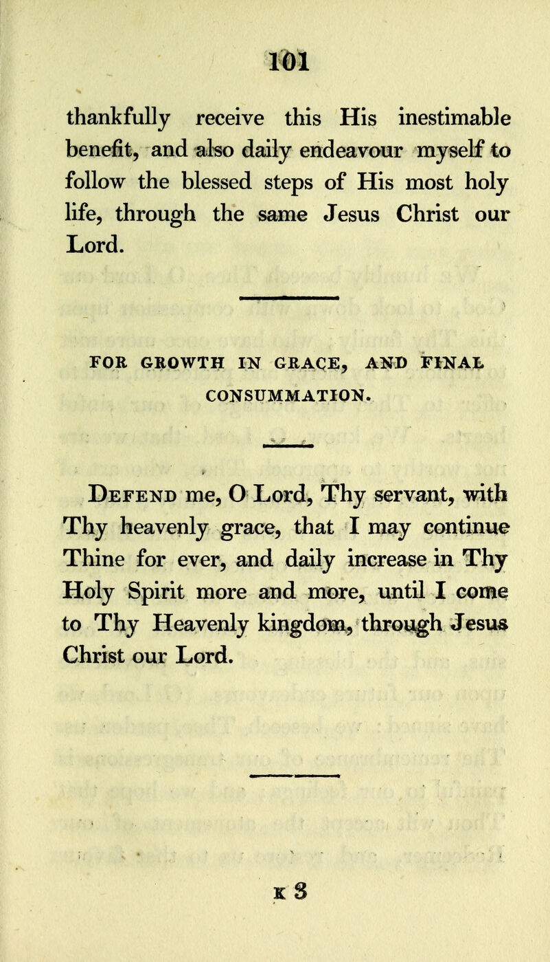 thankfully receive this His inestimable benefit, and ako daily endeavour myself to follow the blessed steps of His most holy life, through the same Jesus Christ our Lord. FOR GI^OWTH IN GRAQE, AND FiNAJ. CONSUMMATION. Defend me, O Lord, Thy servant, with Thy heavenly grace, that I may continue Thine for ever, and daily increase in Thy Holy Spirit more and more, until I come to Thy Heavenly kingdom, throiJ^h Jesua Christ our Lord. K S