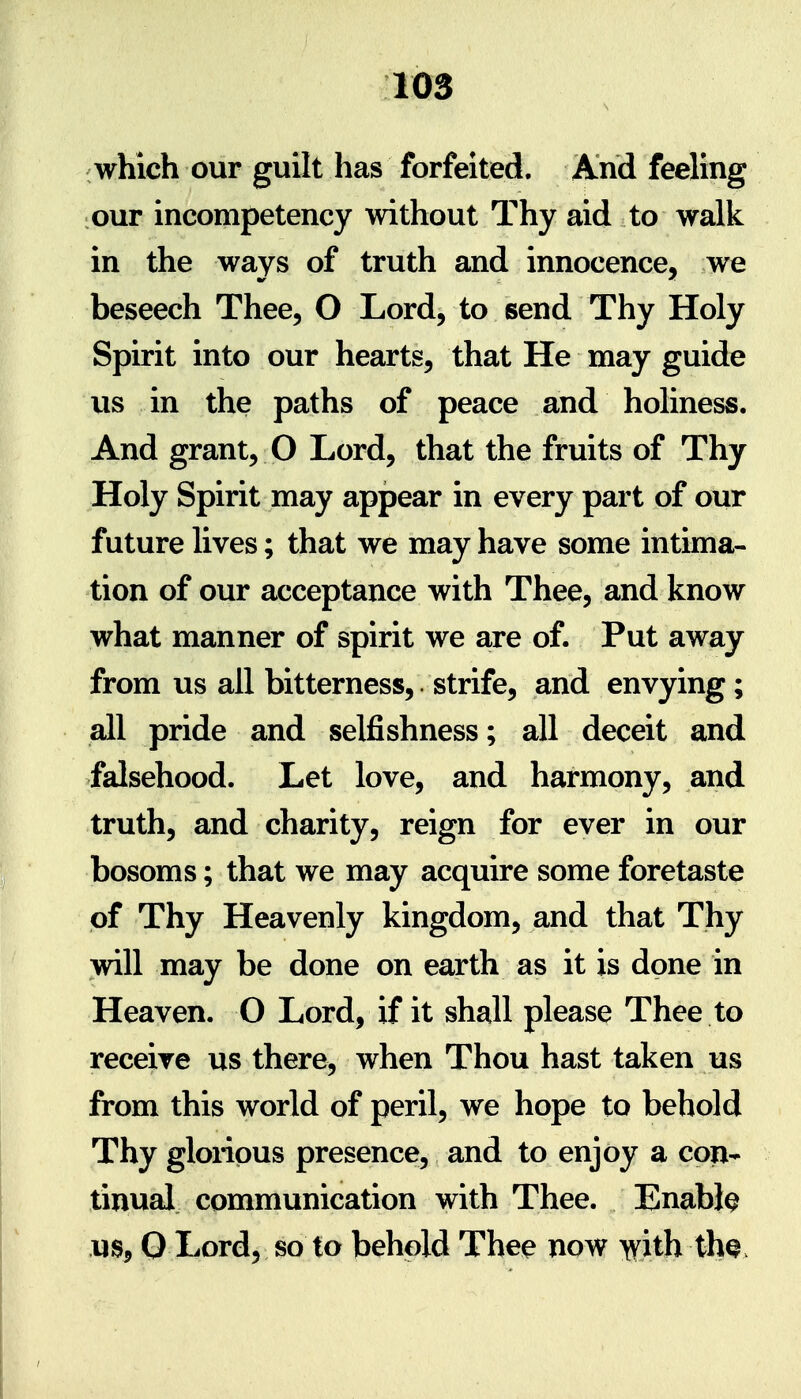 which our guilt has forfeited. And feeling our incompetency without Thy aid to walk in the ways of truth and innocence, we beseech Thee, O Lord, to send Thy Holy Spirit into our hearts, that He may guide us in the paths of peace and holiness. And grant, O Lord, that the fruits of Thy Holy Spirit may appear in every part of our future lives; that we may have some intima- tion of our acceptance with Thee, and know what manner of spirit we are of. Put away from us all bitterness, strife, and envying; all pride and selfishness; all deceit and falsehood. Let love, and harmony, and truth, and charity, reign for ever in our bosoms; that we may acquire some foretaste of Thy Heavenly kingdom, and that Thy will may be done on earth as it is done in Heaven. O Lord, if it shall please Thee to receive us there, when Thou hast taken us from this world of peril, we hope to behold Thy glorious presence, and to enjoy a con- tinual communication with Thee. Enable us, 0 Lord, so to behold Thee now ^ith tha.