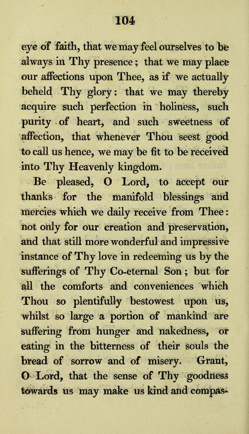 eye of faith, that we may feel ourselves to bfe always in Thy presence; that we may place our affections upon Thee, as if we actually beheld Thy glory: that we may thereby acquire such perfection in holiness, such purity of heart, and such sweetness of affection, that whenever Thou seest good to call us hence, we may be fit to be received into Thy Heavenly kingdom. Be pleased, O Lord, to accept our thanks for the manifold blessings arid mercies which we daily receive from Thee: riot only for our creation and preservation, arid that still more wonderful and impressive instance of Thy love in redeeming us by the sufferings of Thy Co-eternal Son; but for all the comforts and converiiences which Thou so plentifully bestowest upori us, whilst so large a portion of mankirid are suffering from hunger and nakedness, bt eating in the bitterness of their souls the bread of sorrow and of misery. Grant, G liord, that the sense of Thy goodriess towards us may make us kind and com^si