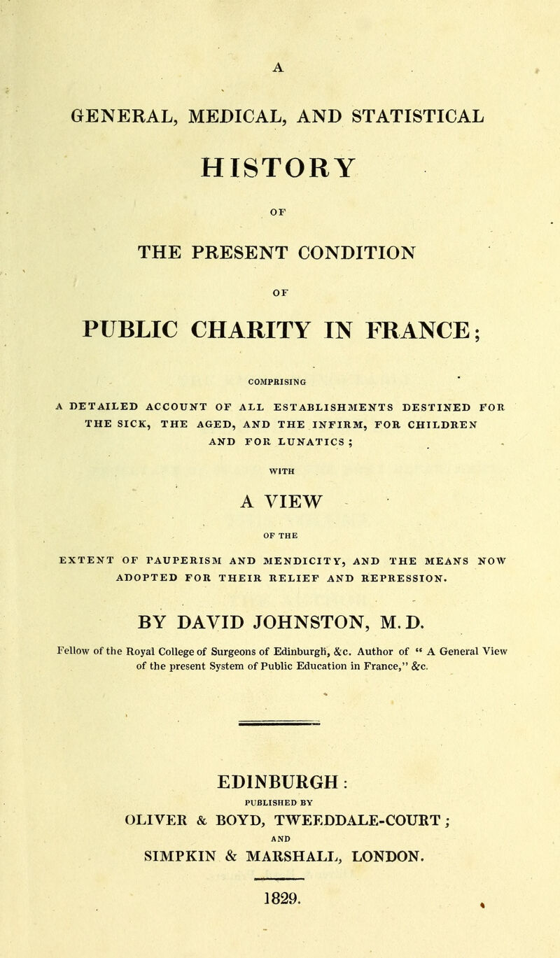 GENERAL, MEDICAL, AND STATISTICAL HISTORY OF THE PRESENT CONDITION or PUBLIC CHARITY IN FRANCE; COMPRISING A DETAILED ACCOUNT OF ALL ESTABLISHMENTS DESTINED FOR THE SICK, THE AGED, AND THE INFIRM, FOR CHILDREN AND FOR LUNATICS ; WITH A VIEW OP THE EXTENT OF PAUPERISM AND MENDICITY, AND THE MEANS NOW ADOPTED FOR THEIR RELIEF AND REPRESSION. BY DAVID JOHNSTON, M. D. Fellow of the Royal College of Surgeons of EdinburgK, &c. Author of  A General View of the present System of Public Education in France, &c. EDINBURGH: PUBLISHED BY OLIVER & BOYD, TWEEDDALE-COURT; AND SIMPKIN & MARSHALL, LONDON. 1829.