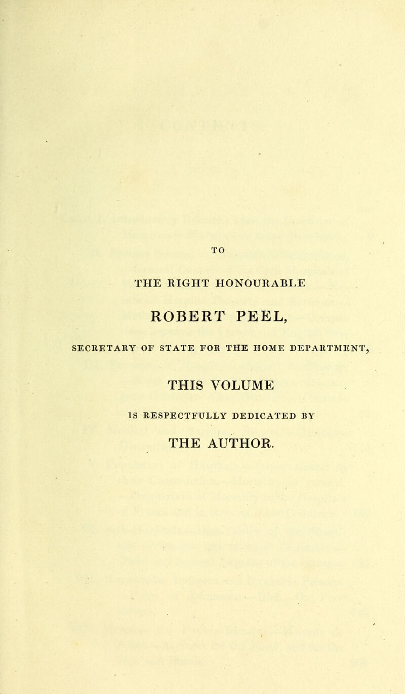 THE RIGHT HONOURABLE ROBERT PEEL, SECRETARY OF STATE FOR THE HOME DEPARTMENT^ THIS VOLUME IS RESPECTFULLY DEDICATED BY THE AUTHOR.