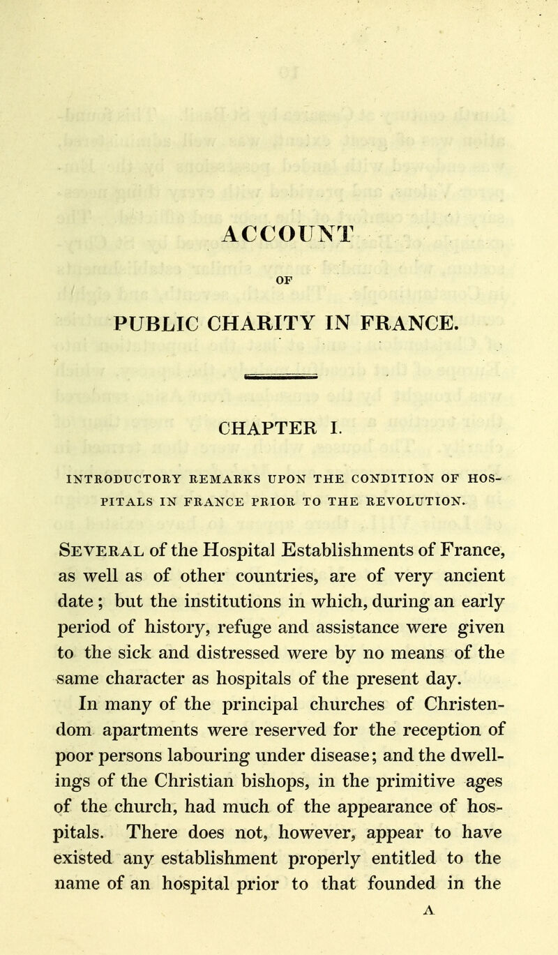 ACCOUNT OF PUBLIC CHARITY IN FRANCE. CHAPTER I. INTEODUCTOEY EEMAEKS UPON THE CONDITION OF HOS- PITALS IN FEANCE PEIOE TO THE EEVOLUTION. Several of the Hospital Establishments of France, as well as of other countries, are of very ancient date ; but the institutions in which, during an early- period of history, refuge and assistance were given to the sick and distressed were by no means of the same character as hospitals of the present day. In many of the principal churches of Christen- dom apartments were reserved for the reception of poor persons labouring under disease; and the dwell- ings of the Christian bishops, in the primitive ages of the church, had much of the appearance of hos- pitals. There does not, however, appear to have existed any establishment properly entitled to the name of an hospital prior to that founded in the A