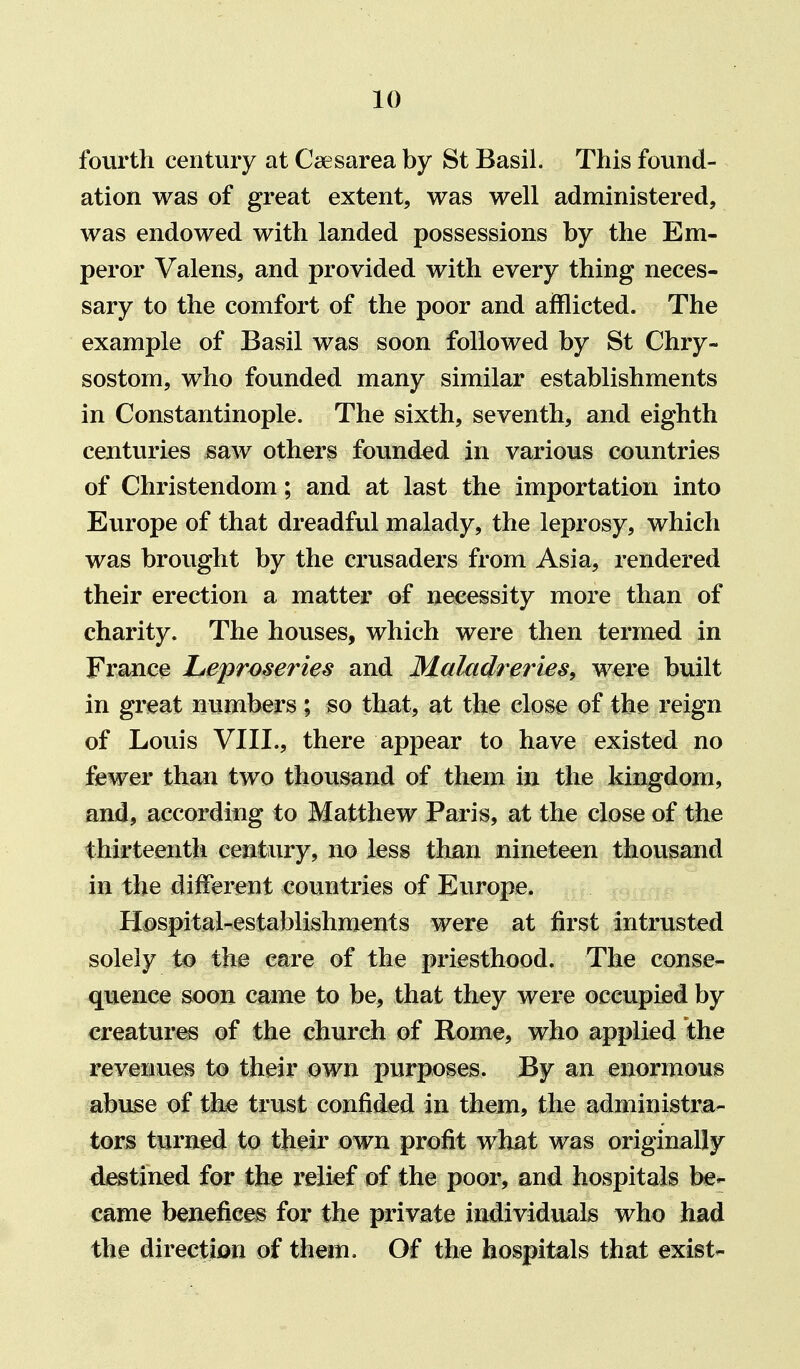 fourth century at Caesarea by St Basil. This found- ation was of great extent, was well administered, was endowed with landed possessions by the Em- peror Valens, and provided with every thing neces- sary to the comfort of the poor and afflicted. The example of Basil was soon followed by St Chry- sostom, who founded many similar establishments in Constantinople. The sixth, seventh, and eighth centuries saw others founded in various countries of Christendom; and at last the importation into Europe of that dreadful malady, the leprosy, which was brought by the crusaders from Asia, rendered their erection a matter of necessity more than of charity. The houses, which were then termed in France Leproseries and Maktdreries^ were built in great numbers; so that, at the close of the reign of Louis VIII., there appear to have existed no fewer than two thousand of them in the kingdom, and, according to Matthew Paris, at the close of the thirteenth century, no less than nineteen thousand in the different countries of Europe. Hospital-establishments were at first intrusted solely to the care of the priesthood. The conse- quence soon came to be, that they were occupied by creatures of the church of Rome, who applied the revenues to their own purposes. By an enormous abuse of the trust confided in them, the administra- tors turned to their own profit what was originally destined for the relief of the poor, and hospitals be- came benefices for the private individuals who had the direction of them. Of the hospitals that exist-