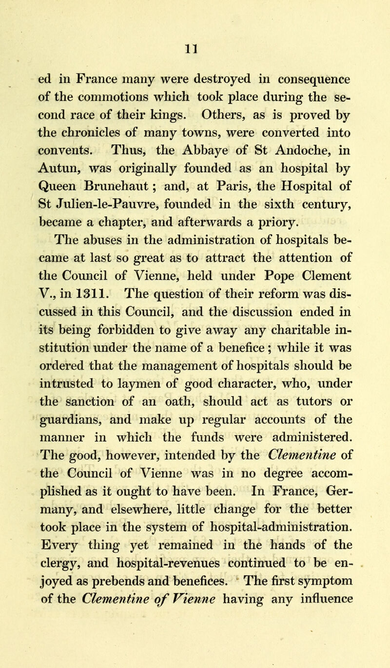 ed in France many were destroyed in consequence of the commotions which took place during the se- cond race of their kings. Others, as is proved by the chronicles of many towns, were converted into convents. Thus, the Abbaye of St Andoche, in Autun, was originally founded as an hospital by Queen Brunehaut; and, at Paris, the Hospital of St Julien-le-Pauvi'e, founded in the sixth century, became a chapter, and afterwards a priory. The abuses in the administration of hospitals be- came at last so great as to attract the attention of the Council of Vienne, held under Pope Clement v., in 1311. The question of their reform was dis- cussed in this Council, and the discussion ended in its being forbidden to give away any charitable in- stitution under the name of a benefice ; while it was ordered that the management of hospitals should be intrusted to laymen of good character, who, under the sanction of an oath, should act as tutors or guardians, and make up regular accounts of the manner in which the funds were administered. The good, however, intended by the Clementine of the Council of Vienne was in no degree accom- plished as it ought to have been. In France, Ger- many, and elsewhere, little change for the better took place in the system of hospital-administration. Every thing yet remained in the hands of the clergy, and hospital-revenues continued to be en- joyed as prebends and benefices. The first symptom of the Clementine of Vienne having any influence