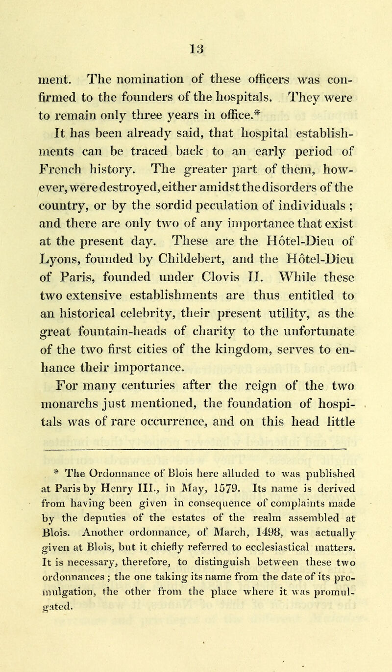 IS ment. The nomination of these officers was con- firmed to the founders of the hospitals. They were to remain only three years in office.* It has been already said, that hospital establish- ments can be traced back to an early period of French history. The greater part of them, how- ever, were destroyed, either amidst the disorders of the country, or by the sordid peculation of individuals ; and there are only two of any importance that exist at the present day. These are the Hotel-Dieu of Lyons, founded by Childebert, and the Hotel-Dieu of Paris, founded under Clovis II. While these two extensive establishments are thus entitled to an historical celebrity, their present utility, as the great fountain-heads of charity to the unfortunate of the two first cities of the kingdom, serves to en- hance their importance. For many centuries after the reign of the two monarchs just mentioned, the foundation of hospi- tals was of rare occurrence, and on this head little * The Ordoiinance of Blois here alluded to was published at Paris by Henry III.;, in May, 1579. Its name is derived from having been given inconsequence of complaints made by the deputies of the estates of the realm assembled at Blois. Another ordonnance, of March, 1498, was actually given at Blois, but it chiefly referred to ecclesiastical matters. It is necessary, therefore, to distinguish between these two ordonnances ; the one taking its name from the date of its pro- mulgation, the other from the place where it was promul- gated.