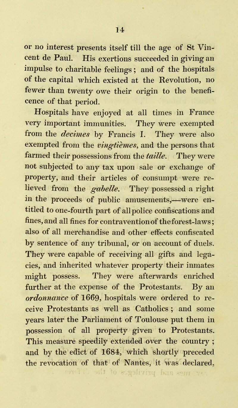 or no interest presents itself till the age of St Vin- cent de Paul. His exertions succeeded in giving an impulse to charitable feelings; and of the hospitals of the capital which existed at the Revolution, no fewer than twenty owe their origin to the benefi- cence of that period. Hospitals have enjoyed at all times in France very important immunities. They were exempted from the decimes by Francis I. They were also exempted from the vingtiemes, and the persons that farmed their possessions from the taille. They were not subjected to any tax upon sale or exchange of property, and their articles of consumpt were re- lieved from the gdbelle. They possessed a right in the proceeds of public amusements,—were en- titled to one-fourth part of all police confiscations and fines, and all fines for contravention of the forest-laws; also of all merchandise and other effects confiscated by sentence of any tribunal, or on account of duels. They were capable of receiving all gifts and lega- cies, and inherited whatever property their inmates might possess. They were afterwards enriched further at the expense of the Protestants. By an ordonnance of 1669, hospitals were ordered to re- ceive Protestants as well as Catholics ; and some years later the Parliament of Toulouse put them in possession of all property given to Protestants. This measure speedily extended over the country ; and by the edict of 1684, which shortly preceded the revocation of that of Nantes, it was declared.