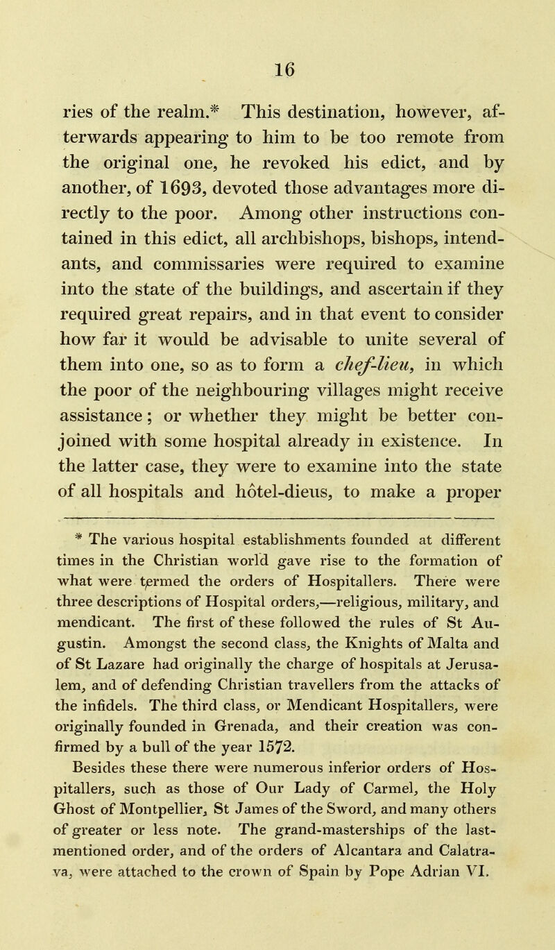 ries of the realm.* This destination, however, af- terwards appearing to him to be too remote from the original one, he revoked his edict, and by another, of 1693, devoted those advantages more di- rectly to the poor. Among other instructions con- tained in this edict, all archbishops, bishops, intend- ants, and commissaries were required to examine into the state of the buildings, and ascertain if they required great repairs, and in that event to consider how far it would be advisable to unite several of them into one, so as to form a chef-lieu, in which the poor of the neighbouring villages might receive assistance; or whether they might be better con- joined with some hospital already in existence. In the latter case, they were to examine into the state of all hospitals and hotel-dieus, to make a proper * The various hospital establishments founded at different times in the Christian world gave rise to the formation of what were t/ermed the orders of Hospitallers. There were three descriptions of Hospital orders^—religious, military, and mendicant. The first of these followed the rules of St Au- gustin. Amongst the second class, the Knights of Malta and of St Lazare had originally the charge of hospitals at Jerusa- lem, and of defending Christian travellers from the attacks of the infidels. The third class, or Mendicant Hospitallers, were originally founded in Grenada, and their creation was con- firmed by a bull of the year 1572. Besides these there were numerous inferior orders of Hos- pitallers, such as those of Our Lady of Carmel, the Holy Ghost of Montpellier„ St James of the Sword, and many others of greater or less note. The grand-masterships of the last- mentioned order, and of the orders of Alcantara and Calatra- va, were attached to the crown of Spain by Pope Adrian VI.