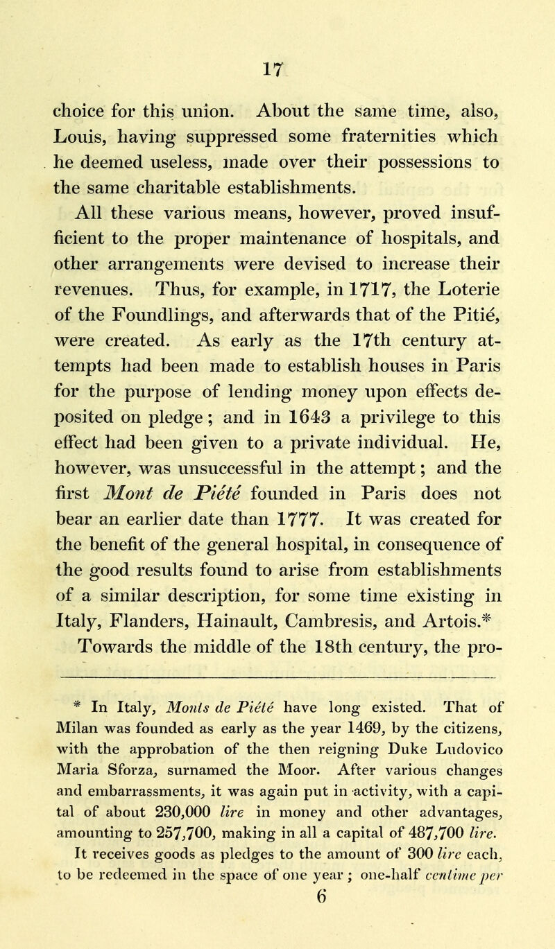 choice for this union. About the same time, also, Louis, having suppressed some fraternities which he deemed useless, made over their possessions to the same charitable establishments. All these various means, however, proved insuf- ficient to the proper maintenance of hospitals, and other arrangements were devised to increase their revenues. Thus, for example, in 1717, the Loterie of the Foundlings, and afterwards that of the Piti^, were created. As early as the 17th century at- tempts had been made to establish houses in Paris for the purpose of lending money upon effects de- posited on pledge; and in 1643 a privilege to this effect had been given to a private individual. He, however, was unsuccessful in the attempt; and the first Mont de Piete founded in Paris does not bear an earlier date than 1777. It was created for the benefit of the general hospital, in consequence of the good results found to arise from establishments of a similar description, for some time existing in Italy, Flanders, Hainault, Cambresis, and Artois.* Towards the middle of the 18th century, the pro- * In Italy, Monls de Piete have long existed. That of Milan was founded as early as the year 1469, by the citizens, with the approbation of the then reigning Duke Ludovico Maria Sforza, surnamed the Moor. After various changes and embarrassments;, it was again put in activity, with a capi- tal of about 230,000 lire in money and other advantages, amounting to 257^700, making in all a capital of 487,700 lire. It receives goods as pledges to the amount of 300 lire each, to be redeemed in the space of one year; one-half centime per 6