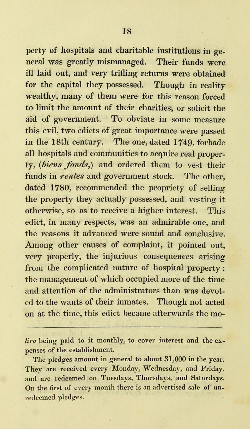 perty of hospitals and charitable institutions in ge- neral was greatly mismanaged. Their funds were ill laid out, and very trifling returns were obtained for the capital they possessed. Though in reality wealthy, many of them were for this reason forced to limit the amount of their charities, or solicit the aid of government. To obviate in some measure this evil, two edicts of great importance were passed in the 18th century. The one, dated 174^9, forbade all hospitals and communities to acquire real proper- ty, {hiens fonds^ and ordered them to vest their funds in rentes and government stock. The other, dated 1780, recommended the propriety of selling the property they actually possessed, and vesting it otherwise, so as to receive a higher interest. This edict, in many respects, was an admirable one, and the reasons it advanced were sound and conclusive. Among other causes of complaint, it pointed out, very properly, the injurious consequences arising from the complicated nature of hospital property; the management of which occupied more of the time and attention of the administrators than was devot- ed to the wants of their inmates. Though not acted on at the time, this edict became afterwards the mo- lira being paid to it monthly, to cover interest and the ex- penses of the establishment. The pledges amount in general to about 31^000 in the year. They are received every Monday, Wednesday, and Friday, and are redeemed on Tuesdays, Thursdays, and Saturdays. On the first of every month there is an advertised sale of un- redeemed pledges.