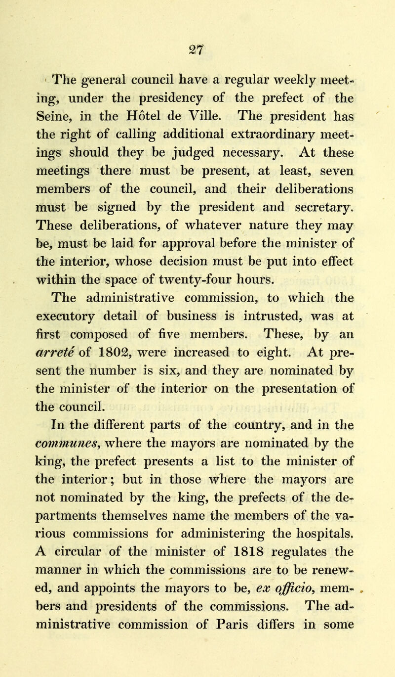 ^7 The general council have a regular weekly meet- ing, under the presidency of the prefect of the Seine, in the Hotel de Ville. The president has the right of calling additional extraordinary meet- ings should they be judged necessary. At these meetings there must be present, at least, seven members of the council, and their deliberations must be signed by the president and secretary. These deliberations, of vt^hatever nature they may be, must be laid for approval before the minister of the interior, whose decision must be put into effect within the space of twenty-four hours. The administrative commission, to which the executory detail of business is intrusted, was at first composed of five members. These, by an arrets of 1802, were increased to eight. At pre- sent the number is six, and they are nominated by the minister of the interior on the presentation of the council. In the different parts of the country, and in the communes, where the mayors are nominated by the king, the prefect presents a list to the minister of the interior; but in those where the mayors are not nominated by the king, the prefects of the de- partments themselves name the members of the va- rious commissions for administering the hospitals. A circular of the minister of 1818 regulates the manner in which the commissions are to be renew- ed, and appoints the mayors to be, ex officio, mem- bers and presidents of the commissions. The ad- ministrative commission of Paris differs in some