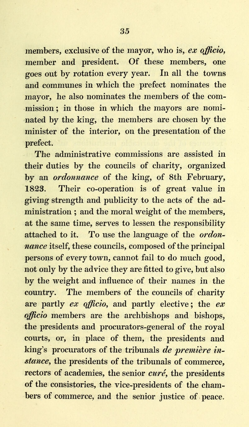 members, exclusive of the mayor, who is, ex officio, member and president. Of these members, one goes out by rotation every year. In all the towns and communes in which the prefect nominates the mayor, he also nominates the members of the com- mission ; in those in which the mayors are nomi- nated by the king, the members are chosen by the minister of the interior, on the presentation of the prefect. The administrative commissions are assisted in their duties by the councils of charity, organized by an ordonnance of the king, of 8th February, 1823. Their co-operation is of great value in giving strength and publicity to the acts of the ad- ministration ; and the moral weight of the members, at the same time, serves to lessen the responsibility attached to it. To use the language of the ordon- nance itself, these councils, composed of the principal persons of every town, cannot fail to do much good, not only by the advice they are fitted to give, but also by the weight and influence of their names in the country. The members of the councils of charity are partly ex officio, and partly elective; the ex officio members are the archbishops and bishops, the presidents and procurators-general of the royal courts, or, in place of them, the presidents and king's procurators of the tribunals de premiere in- stance, the presidents of the tribunals of commerce, rectors of academies, the senior cure, the presidents of the consistories, the vice-presidents of the cham- bers of commerce, and the senior justice of peace.