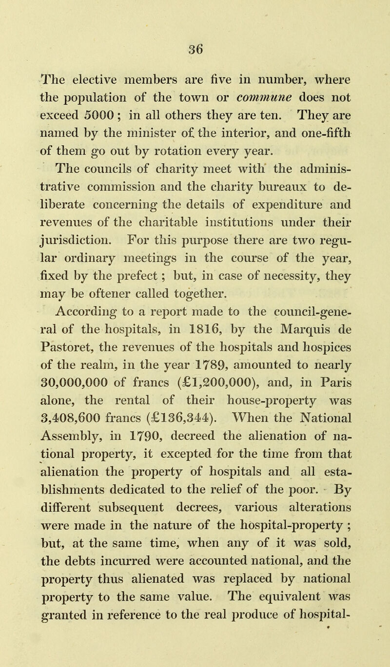 The elective members are five in number, where the population of the town or commune does not exceed 5000 ; in all others they are ten. They are named by the minister o£ the interior, and one-fifth of them go out by rotation every year. The councils of charity meet with the adminis- trative commission and the charity bureaux to de- liberate concerning the details of expenditure and revenues of the charitable institutions under their jurisdiction. For this purpose there are two regu- lar ordinary meetings in the course of the year, fixed by the prefect; but, in case of necessity, they may be oftener called together. According to a report made to the council-gene- ral of the hospitals, in 1816, by the Marquis de Pastoret, the revenues of the hospitals and hospices of the realm, in the year 1789? amounted to nearly 30,000,000 of francs (£l,QOO,000), and, in Paris alone, the rental of their house-property was 3,408,600 francs (£136,344). When the National Assembly, in 1790, decreed the alienation of na- tional property, it excepted for the time from that alienation the property of hospitals and all esta- blishments dedicated to the relief of the poor. By different subsequent decrees, various alterations were made in the nature of the hospital-property ; but, at the same time, when any of it was sold, the debts incurred were accounted national, and the property thus alienated was replaced by national property to the same value. The equivalent was granted in reference to the real produce of hospital-