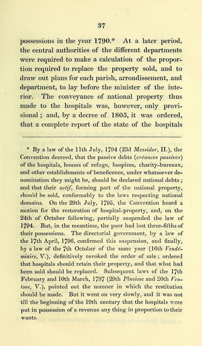 S7 possessions in the year 1790.* At a later period, the central authorities of the different departments were required to make a calculation of the propor- tion required to replace the property sold, and to draw out plans for each parish, arrondissement, and department, to lay before the minister of the inte- rior. The conveyance of national property thus made to the hospitals was, however, only provi- sional ; and, by a decree of 1805, it was ordered, that a complete report of the state of the hospitals * By a law of the llth July, 1794 (23d Messidor, II.), the Convention decreed, that the passive debts {creances passives) of the hospitals, houses of refuge, hospices, charity-bureaux, and other establishments of beneficence, under whatsoever de- nomination they might be, should be declared national debts ; and that their actif, forming part of the national property, should be sold, conformably to the laws respecting national domains. On the 29th July, 1795, the Convention heard a motion for the restoration of hospital-propert}^, and, on the 24th of October following, partially suspended the law of 1794. But, in the meantime, the poor had lost three-fifths of their possessions. The directorial government, by a law of the 17th April, 1796, confirmed this suspension, and finally, by a law of the 7th October of the same year (16th Vender miaire, V.), definitively revoked the order of sale; ordered that hospitals should retain their property, and that what had been sold should be replaced. Subsequent laws of the 17th February and 10th March, 1797 (29th Pluviose and 20th Fe7i^ lose J v.), pointed out the manner in which the restitution should be made. But it went on very slowly, and it was not till the beginning of the 19th century that the hospitals were put in possession of a revenue any thing in proportion to their wants.