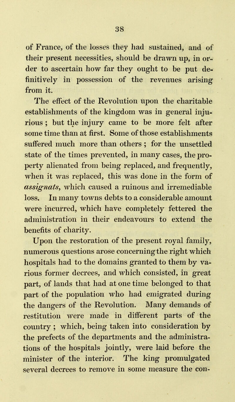 of France, of the losses they had sustained, and of their present necessities, should be drawn up, in or- der to ascertain how far they ought to be put de- finitively in possession of the revenues arising from it. The effect of the Revolution upon the charitable establishments of the kingdom was in general inju- rious ; but the injury came to be more felt after some time than at first. Some of those establishments suffered much more than others ; for the unsettled state of the times prevented, in many cases, the pro- perty alienated from being replaced, and frequently, when it was replaced, this was done in the form of assignats, which caused a ruinous and irremediable loss. In many towns debts to a considerable amount were incurred, which have completely fettered the administration in their endeavours to extend the benefits of charity. Upon the restoration of the present royal family, numerous questions arose concerning the right which hospitals had to the domains granted to them by va- rious former decrees, and which consisted, in great part, of lands that had at one time belonged to that part of the population who had emigrated during the dangers of the Revolution. Many demands of restitution were made in different parts of the country ; which, being taken into consideration by the prefects of the departments and the administra- tions of the hospitals jointly, were laid before the minister of the interior. The king promulgated several decrees to remove in some measure the con-